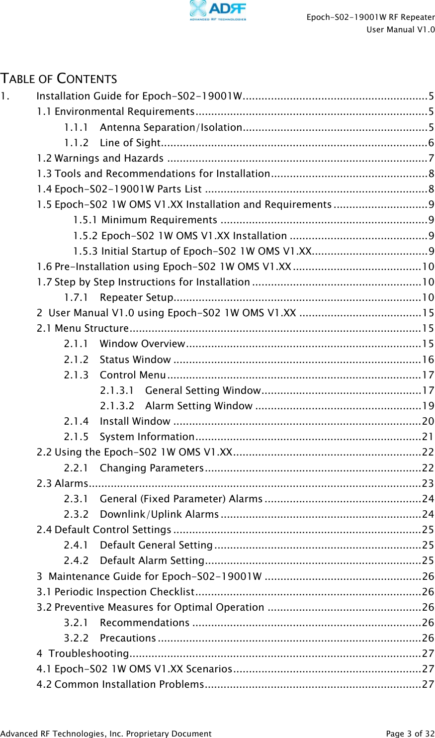    Epoch-S02-19001W RF Repeater  User Manual V1.0  Advanced RF Technologies, Inc. Proprietary Document   Page 3 of 32   TABLE OF CONTENTS 1. Installation Guide for Epoch-S02-19001W...........................................................5 1.1 Environmental Requirements..........................................................................5 1.1.1 Antenna Separation/Isolation...........................................................5 1.1.2 Line of Sight.....................................................................................6 1.2 Warnings and Hazards ...................................................................................7 1.3 Tools and Recommendations for Installation..................................................8 1.4 Epoch-S02-19001W Parts List .......................................................................8 1.5 Epoch-S02 1W OMS V1.XX Installation and Requirements ..............................9 1.5.1 Minimum Requirements ..................................................................9 1.5.2 Epoch-S02 1W OMS V1.XX Installation ............................................9 1.5.3 Initial Startup of Epoch-S02 1W OMS V1.XX.....................................9 1.6 Pre-Installation using Epoch-S02 1W OMS V1.XX .........................................10 1.7 Step by Step Instructions for Installation ......................................................10 1.7.1 Repeater Setup...............................................................................10 2 User Manual V1.0 using Epoch-S02 1W OMS V1.XX .......................................15 2.1 Menu Structure.............................................................................................15 2.1.1 Window Overview...........................................................................15 2.1.2 Status Window ...............................................................................16 2.1.3 Control Menu.................................................................................17 2.1.3.1 General Setting Window...................................................17 2.1.3.2 Alarm Setting Window .....................................................19 2.1.4 Install Window ...............................................................................20 2.1.5 System Information........................................................................21 2.2 Using the Epoch-S02 1W OMS V1.XX............................................................22 2.2.1 Changing Parameters.....................................................................22 2.3 Alarms..........................................................................................................23 2.3.1 General (Fixed Parameter) Alarms ..................................................24 2.3.2 Downlink/Uplink Alarms ................................................................24 2.4 Default Control Settings ...............................................................................25 2.4.1 Default General Setting ..................................................................25 2.4.2 Default Alarm Setting.....................................................................25 3 Maintenance Guide for Epoch-S02-19001W ..................................................26 3.1 Periodic Inspection Checklist........................................................................26 3.2 Preventive Measures for Optimal Operation .................................................26 3.2.1 Recommendations .........................................................................26 3.2.2 Precautions ....................................................................................26 4 Troubleshooting.............................................................................................27 4.1 Epoch-S02 1W OMS V1.XX Scenarios............................................................27 4.2 Common Installation Problems.....................................................................27 