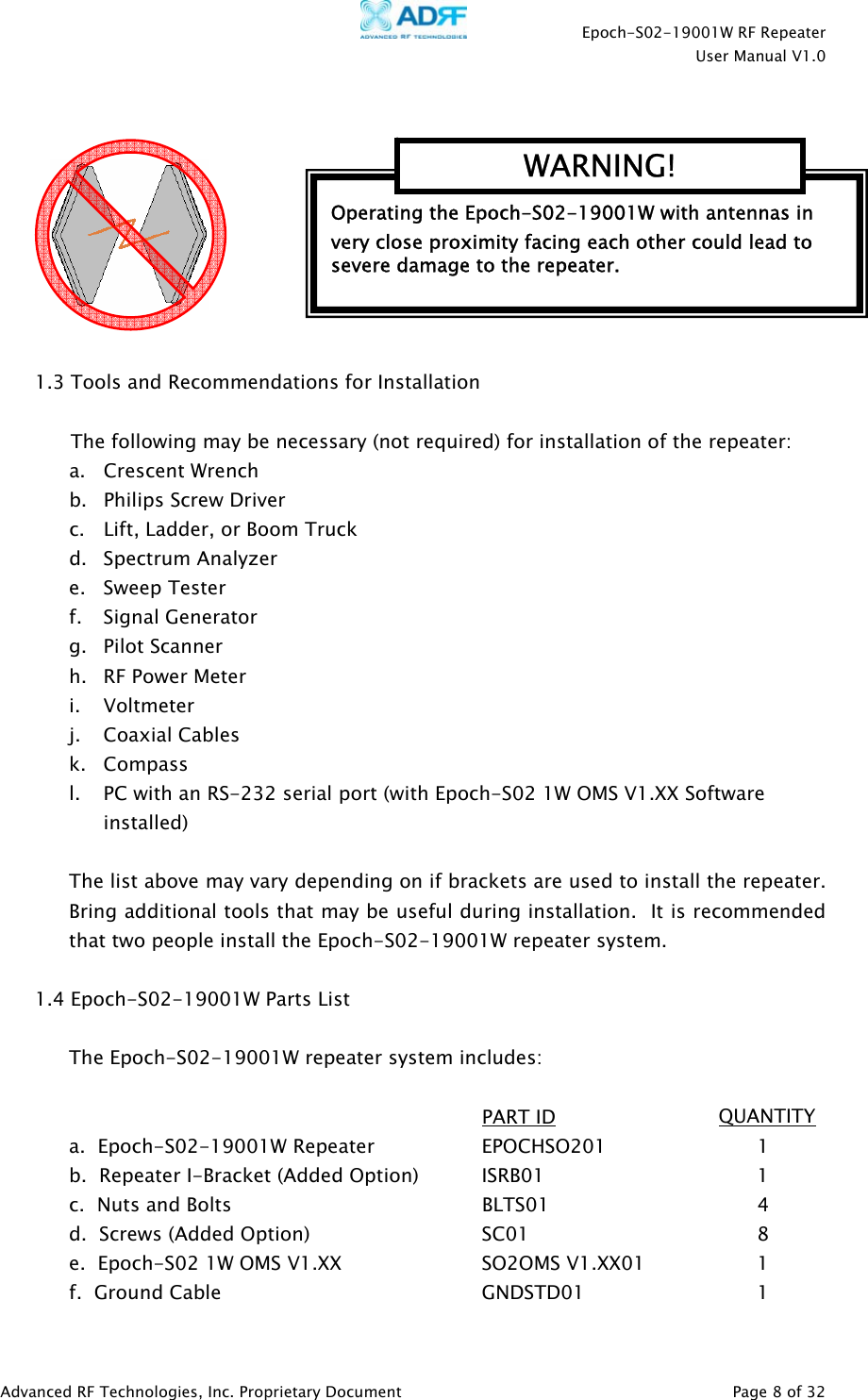    Epoch-S02-19001W RF Repeater  User Manual V1.0  Advanced RF Technologies, Inc. Proprietary Document   Page 8 of 32    1.3 Tools and Recommendations for Installation  The following may be necessary (not required) for installation of the repeater: a.   Crescent Wrench  b. Philips Screw Driver c. Lift, Ladder, or Boom Truck d. Spectrum Analyzer e. Sweep Tester f. Signal Generator g. Pilot Scanner h. RF Power Meter i. Voltmeter j. Coaxial Cables k. Compass l. PC with an RS-232 serial port (with Epoch-S02 1W OMS V1.XX Software installed)  The list above may vary depending on if brackets are used to install the repeater.  Bring additional tools that may be useful during installation.  It is recommended that two people install the Epoch-S02-19001W repeater system.  1.4 Epoch-S02-19001W Parts List  The Epoch-S02-19001W repeater system includes:        PART ID              QUANTITY a.  Epoch-S02-19001W Repeater    EPOCHSO201      1   b.  Repeater I-Bracket (Added Option)  ISRB01       1   c.  Nuts and Bolts        BLTS01    4 d.  Screws (Added Option)   SC01    8 e.  Epoch-S02 1W OMS V1.XX     SO2OMS V1.XX01    1 f.  Ground Cable    GNDSTD01   1  Operating the Epoch-S02-19001W with antennas in very close proximity facing each other could lead to severe damage to the repeater.   WARNING!  