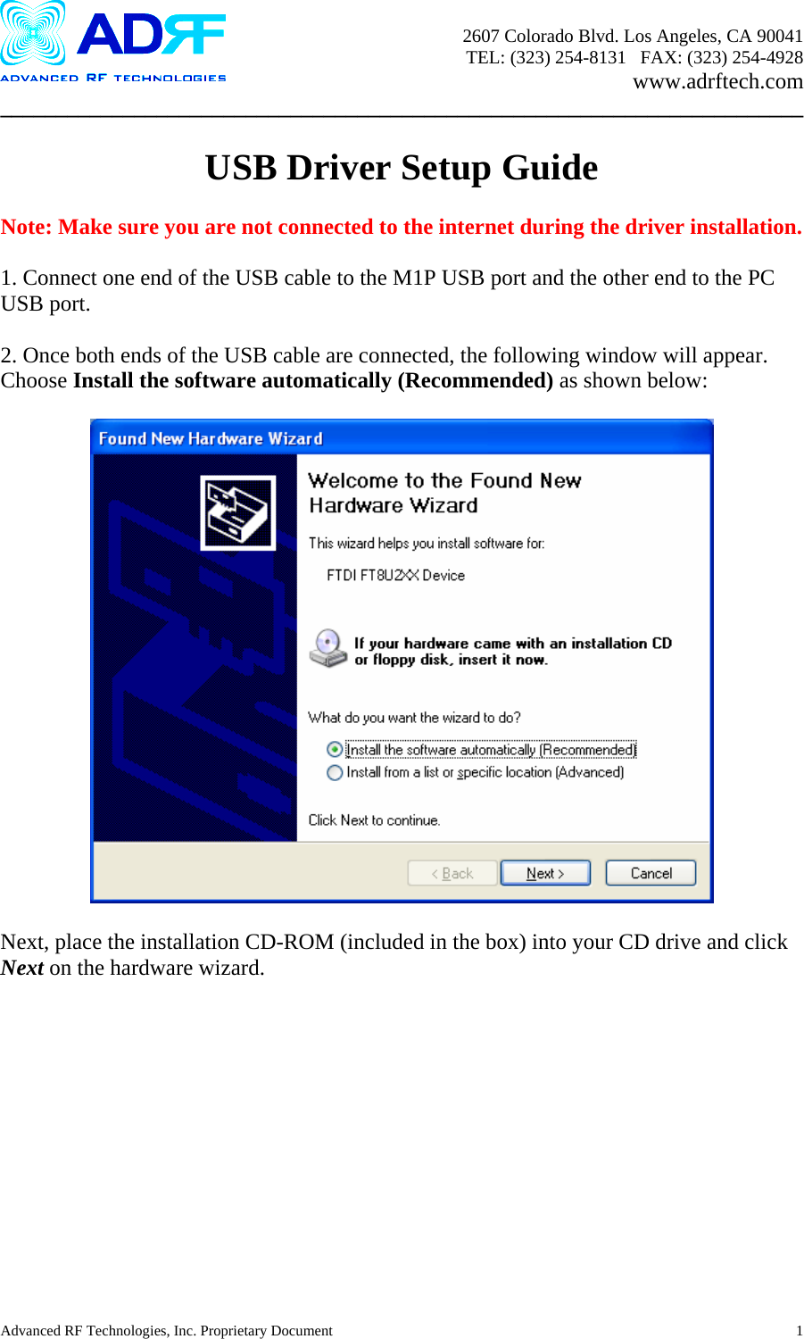       2607 Colorado Blvd. Los Angeles, CA 90041     TEL: (323) 254-8131   FAX: (323) 254-4928   www.adrftech.com ________________________________________________________________________  USB Driver Setup Guide  Note: Make sure you are not connected to the internet during the driver installation.  1. Connect one end of the USB cable to the M1P USB port and the other end to the PC USB port.  2. Once both ends of the USB cable are connected, the following window will appear.  Choose Install the software automatically (Recommended) as shown below:    Next, place the installation CD-ROM (included in the box) into your CD drive and click Next on the hardware wizard.   Advanced RF Technologies, Inc. Proprietary Document  1