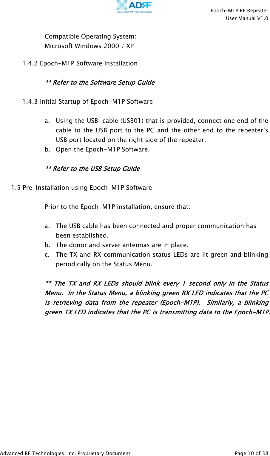    Epoch-M1P RF Repeater  User Manual V1.0  Compatible Operating System: Microsoft Windows 2000 / XP   1.4.2 Epoch-M1P Software Installation  ** Refer to the Software Setup Guide  1.4.3 Initial Startup of Epoch-M1P Software    a. Using the USB  cable (USB01) that is provided, connect one end of the cable to the USB port to the PC and the other end to the repeater’s USB port located on the right side of the repeater. b. Open the Epoch-M1P Software.  ** Refer to the USB Setup Guide  1.5 Pre-Installation using Epoch-M1P Software   Prior to the Epoch-M1P installation, ensure that:  a. The USB cable has been connected and proper communication has been established. b. The donor and server antennas are in place. c. The TX and RX communication status LEDs are lit green and blinking periodically on the Status Menu.   ** The TX and RX LEDs should blink every 1 second only in the Status Menu.  In the Status Menu, a blinking green RX LED indicates that the PCis retrieving data from the repea er (Epoch-M1P).  Similarly, a blinking green TX LED indicates that the PC is transmitting data to the Epo h-M1P.     tc            Advanced RF Technologies, Inc. Proprietary Document   Page 10 of 38  