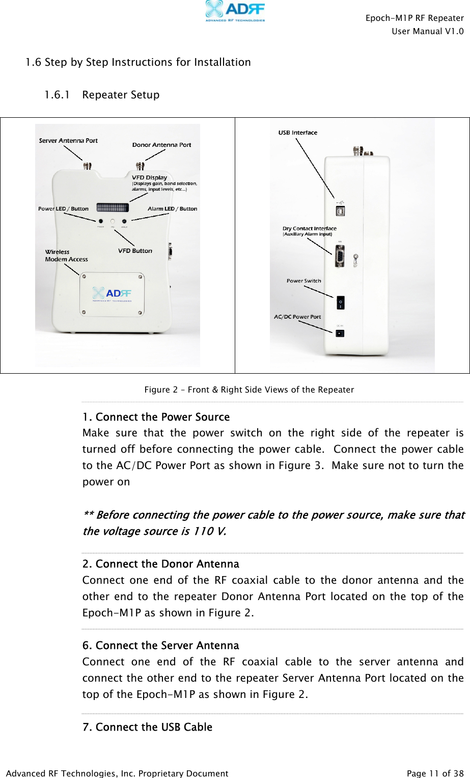    Epoch-M1P RF Repeater  User Manual V1.0  1.6 Step by Step Instructions for Installation  Repeater Setup   1.6.1    Figure 2 – Front &amp; Right Side Views of the Repeater  1. Connect the Power Source  Make sure that the power switch on the right side of the repeater is turned off before connecting the power cable.  Connect the power cable to the AC/DC Power Port as shown in Figure 3.  Make sure not to turn the power on      ** Before connecting the power cable to the power source, make sure that the voltage source is 110 V.       2. Connect the Donor Antenna Connect one end of the RF coaxial cable to the donor antenna and the other end to the repeater Donor Antenna Port located on the top of the Epoch-M1P as shown in Figure 2.    6. Connect the Server Antenna Connect one end of the RF coaxial cable to the server antenna and connect the other end to the repeater Server Antenna Port located on the top of the Epoch-M1P as shown in Figure 2.    7. Connect the USB Cable  Advanced RF Technologies, Inc. Proprietary Document   Page 11 of 38  