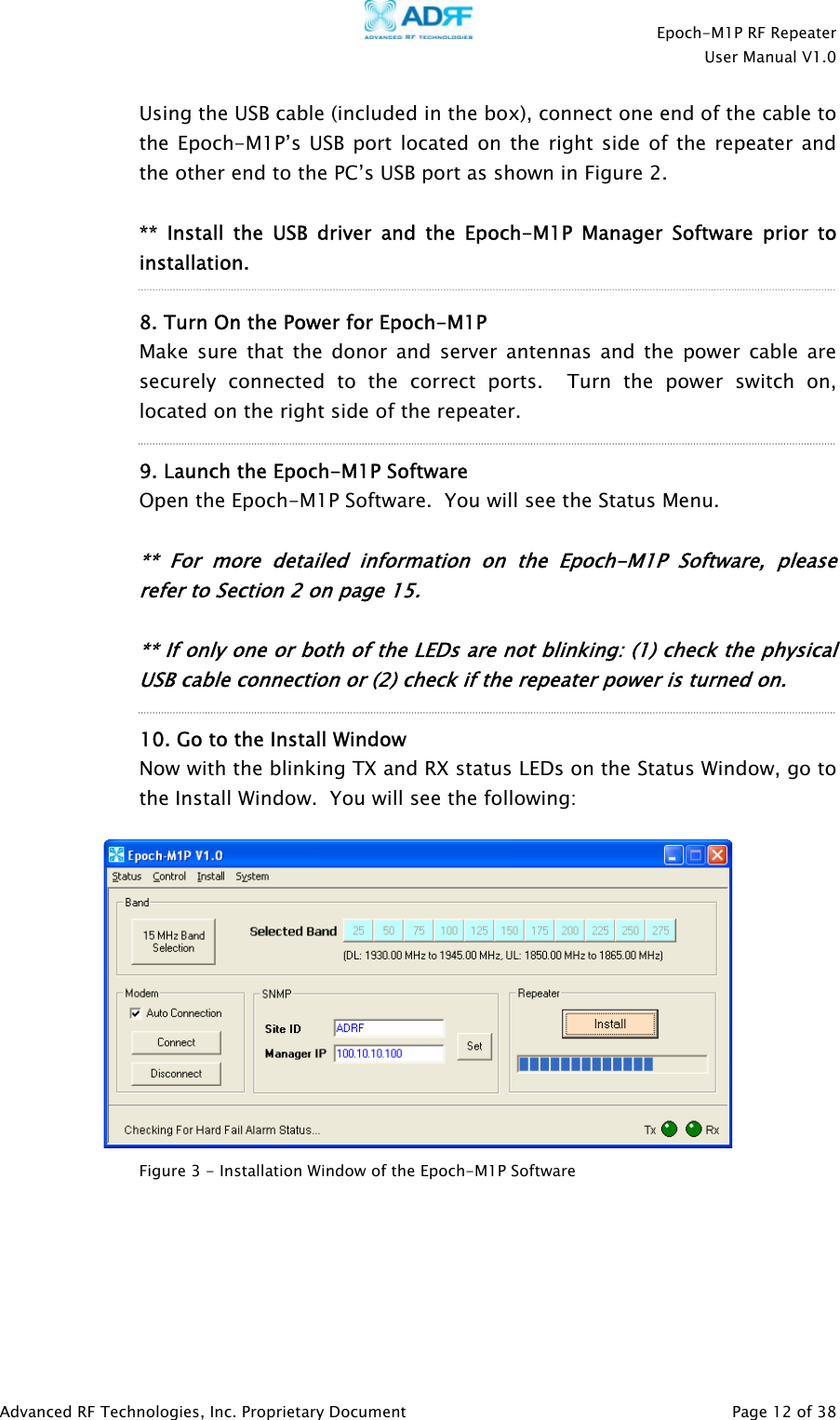    Epoch-M1P RF Repeater  User Manual V1.0  Using the USB cable (included in the box), connect one end of the cable to the Epoch-M1P’s USB port located on the right side of the repeater and the other end to the PC’s USB port as shown in Figure 2.  ** Install the USB driver and the Epoch-M1P Manager Software prior to installation.   8. Turn On the Power for Epoch-M1P  Make sure that the donor and server antennas and the power cable are securely connected to the correct ports.  Turn the power switch on, located on the right side of the repeater.  9. Launch the Epoch-M1P Software    Open the Epoch-M1P Software.  You will see the Status Menu.   ** For more detailed information on the Epoch-M1P Sof ware, please refer to Section 2 on page 15. tr t     ** If only one o  bo h of the LEDs are not blinking: (1) check the physicalUSB cable connection or (2) check if the repeater power is turned on.  10. Go to the Install Window Now with the blinking TX and RX status LEDs on the Status Window, go to the Install Window.  You will see the following:    Figure 3 - Installation Window of the Epoch-M1P Software  Advanced RF Technologies, Inc. Proprietary Document   Page 12 of 38  