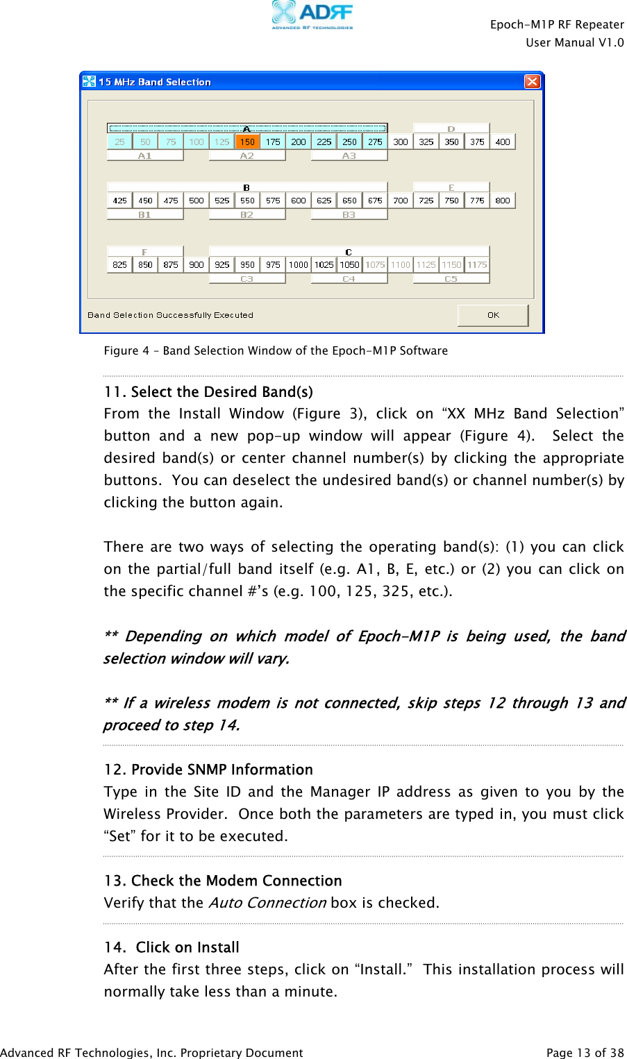    Epoch-M1P RF Repeater  User Manual V1.0    Figure 4 – Band Selection Window of the Epoch-M1P Software  11. Select the Desired Band(s)  From the Install Window (Figure 3), click on “XX MHz Band Selection” button and a new pop-up window will appear (Figure 4).  Select the desired band(s) or center channel number(s) by clicking the appropriate buttons.  You can deselect the undesired band(s) or channel number(s) by clicking the button again.    There are two ways of selecting the operating band(s): (1) you can click on the partial/full band itself (e.g. A1, B, E, etc.) or (2) you can click on the specific channel #’s (e.g. 100, 125, 325, etc.).  ** Depending on whi h model of Epoch-M1P is being used, the band selection window will vary. c   ** If a wireless modem is not connected, skip steps 12 through 13 andproceed to step 14.    12. Provide SNMP Information Type in the Site ID and the Manager IP address as given to you by the Wireless Provider.  Once both the parameters are typed in, you must click “Set” for it to be executed.  13. Check the Modem Connection  Verify that the Auto Connection box is checked.   14.  Click on Install After the first three steps, click on “Install.”  This installation process will normally take less than a minute. Advanced RF Technologies, Inc. Proprietary Document   Page 13 of 38  