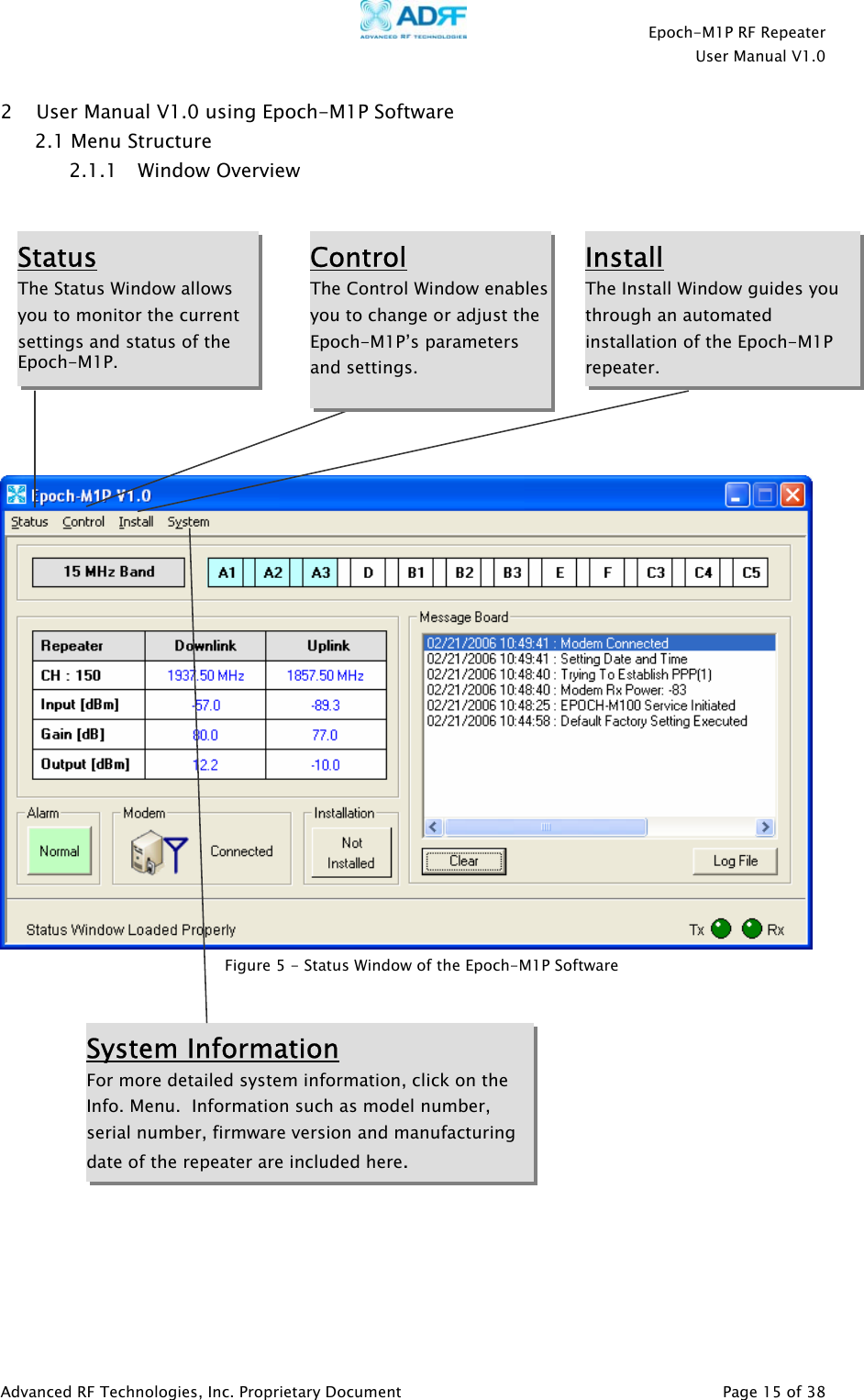    Epoch-M1P RF Repeater  User Manual V1.0  2 User Manual V1.0 using Epoch-M1P Software  2.1 Menu Structure 2.1.1 Window Overview            Status The Status Window allows you to monitor the current settings and status of the Epoch-M1P.  Control The Control Window enablesyou to change or adjust the Epoch-M1P’s parameters and settings.  Install The Install Window guides you through an automated installation of the Epoch-M1P repeater. System Information For more detailed system information, click on the Info. Menu.  Information such as model number, serial number, firmware version and manufacturing date of the repeater are included here.  Figure 5 - Status Window of the Epoch-M1P Software             Advanced RF Technologies, Inc. Proprietary Document   Page 15 of 38  