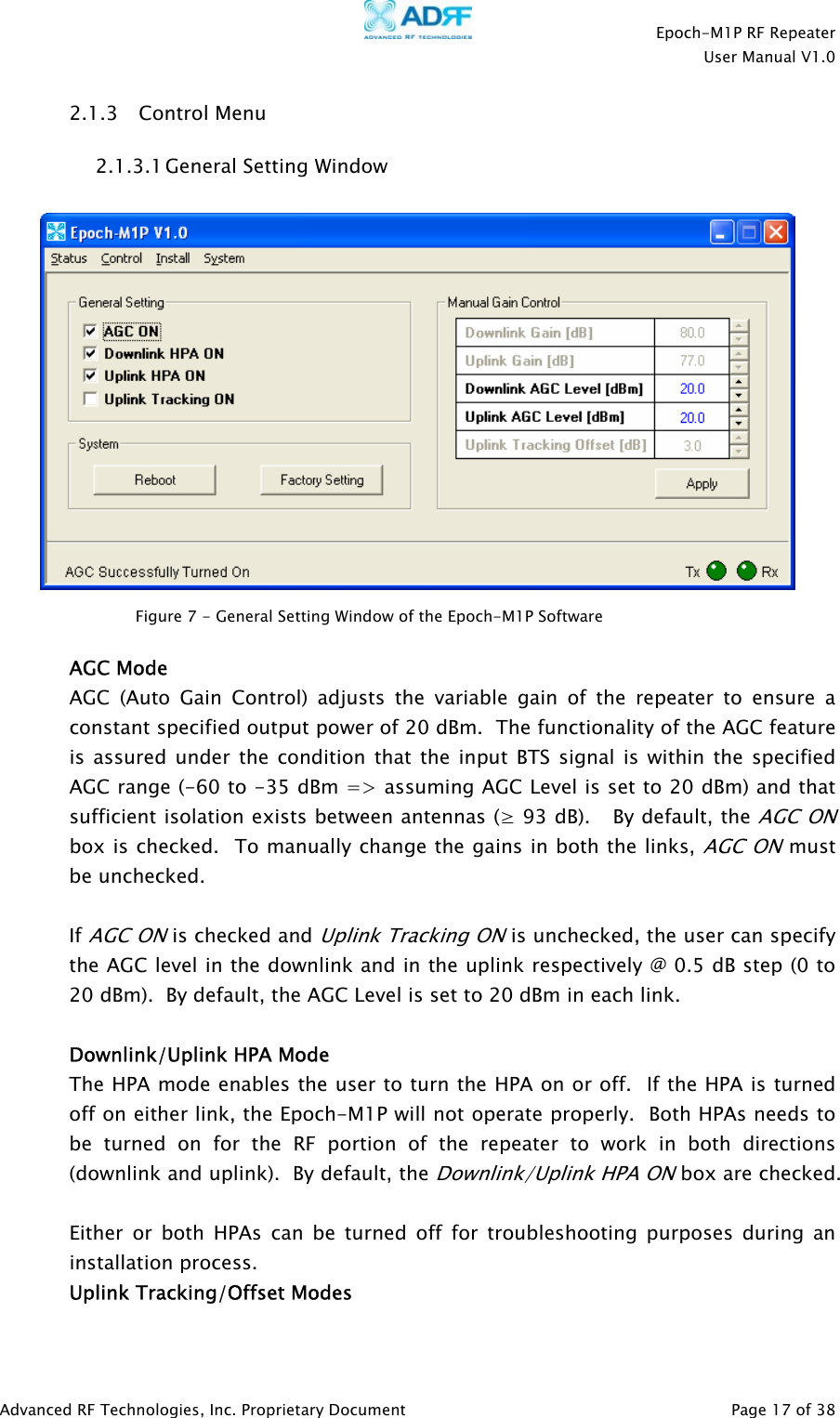    Epoch-M1P RF Repeater  User Manual V1.0  2.1.3 Control Menu 2.1.3.1 General Setting Window    Figure 7 - General Setting Window of the Epoch-M1P Software   AGC Mode AGC (Auto Gain Control) adjusts the variable gain of the repeater to ensure a constant specified output power of 20 dBm.  The functionality of the AGC feature is assured under the condition that the input BTS signal is within the specified AGC range (-60 to -35 dBm =&gt; assuming AGC Level is set to 20 dBm) and that sufficient isolation exists between antennas (≥ 93 dB).   By default, the AGC ONbox is checked.  To manually change the gains in both the links, AGC ON must be unchecked.     If AGC ON is checked and Uplink Tracking ON is unchecked, the user can specify the AGC level in the downlink and in the uplink respectively @ 0.5 dB step (0 to 20 dBm).  By default, the AGC Level is set to 20 dBm in each link.    Downlink/Uplink HPA Mode The HPA mode enables the user to turn the HPA on or off.  If the HPA is turned off on either link, the Epoch-M1P will not operate properly.  Both HPAs needs to be turned on for the RF portion of the repeater to work in both directions (downlink and uplink).  By default, the Downlink/Uplink HPA ON box are checked.  Either or both HPAs can be turned off for troubleshooting purposes during an installation process. Uplink Tracking/Offset Modes Advanced RF Technologies, Inc. Proprietary Document   Page 17 of 38  