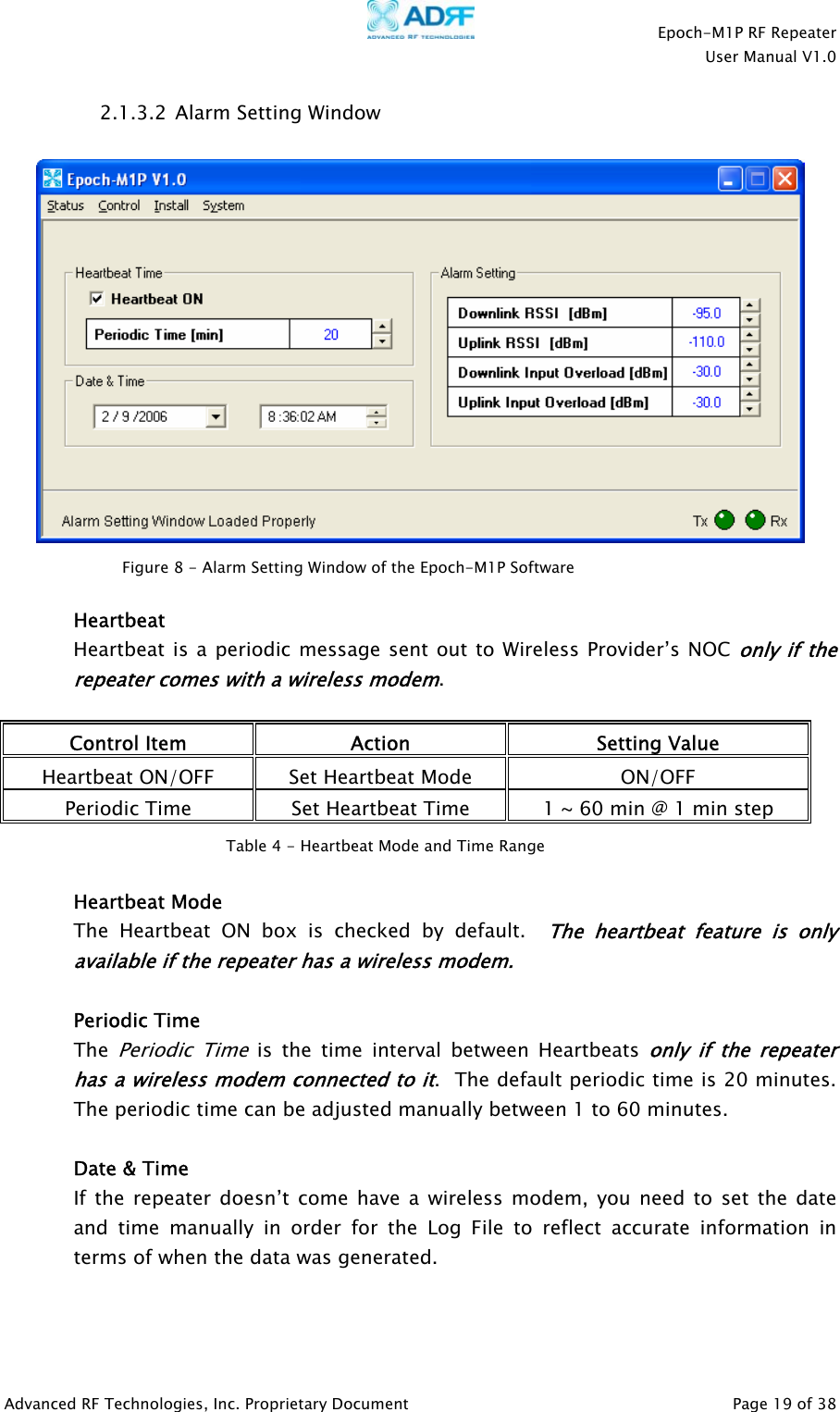    Epoch-M1P RF Repeater  User Manual V1.0  2.1.3.2  Alarm Setting Window    Figure 8 - Alarm Setting Window of the Epoch-M1P Software  Heartbeat Heartbeat is a periodic message sent out to Wireless Provider’s NOC only if the repeater comes with a wireless modem.  Control Item  Action  Setting Value Heartbeat ON/OFF  Set Heartbeat Mode  ON/OFF Periodic Time  Set Heartbeat Time  1 ~ 60 min @ 1 min step  Table 4 - Heartbeat Mode and Time Range   Heartbeat Mode The Heartbeat ON box is checked by default.  The heartbeat feature is only available if the repeater has a wireless modem.   Periodic Time The Periodi  Time is the time interval between Heartbeats only if the repeater has a wireless modem connected to it.  The default periodic time is 20 minutes.  The periodic time can be adjusted manually between 1 to 60 minutes. c Date &amp; Time If the repeater doesn’t come have a wireless modem, you need to set the date and time manually in order for the Log File to reflect accurate information in terms of when the data was generated.  Advanced RF Technologies, Inc. Proprietary Document   Page 19 of 38  