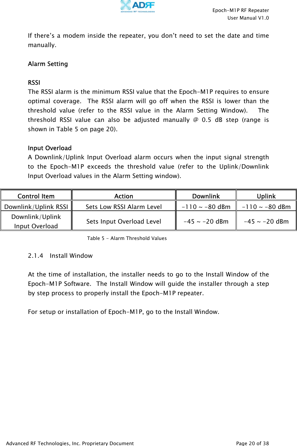    Epoch-M1P RF Repeater  User Manual V1.0  If there’s a modem inside the repeater, you don’t need to set the date and time manually.   Alarm Setting  RSSI The RSSI alarm is the minimum RSSI value that the Epoch-M1P requires to ensure optimal coverage.  The RSSI alarm will go off when the RSSI is lower than the threshold value (refer to the RSSI value in the Alarm Setting Window).   The threshold RSSI value can also be adjusted manually @ 0.5 dB step (range is shown in Table 5 on page 20).   Input Overload A Downlink/Uplink Input Overload alarm occurs when the input signal strength to the Epoch-M1P exceeds the threshold value (refer to the Uplink/Downlink Input Overload values in the Alarm Setting window).  Control Item  Action Downlink Uplink Downlink/Uplink RSSI  Sets Low RSSI Alarm Level  -110 ~ -80 dBm  -110 ~ -80 dBm Downlink/Uplink Input Overload  Sets Input Overload Level  -45 ~ -20 dBm  -45 ~ -20 dBm  Table 5 - Alarm Threshold Values  2.1.4 Install Window   At the time of installation, the installer needs to go to the Install Window of the Epoch-M1P Software.  The Install Window will guide the installer through a step by step process to properly install the Epoch-M1P repeater.   For setup or installation of Epoch-M1P, go to the Install Window.   Advanced RF Technologies, Inc. Proprietary Document   Page 20 of 38  