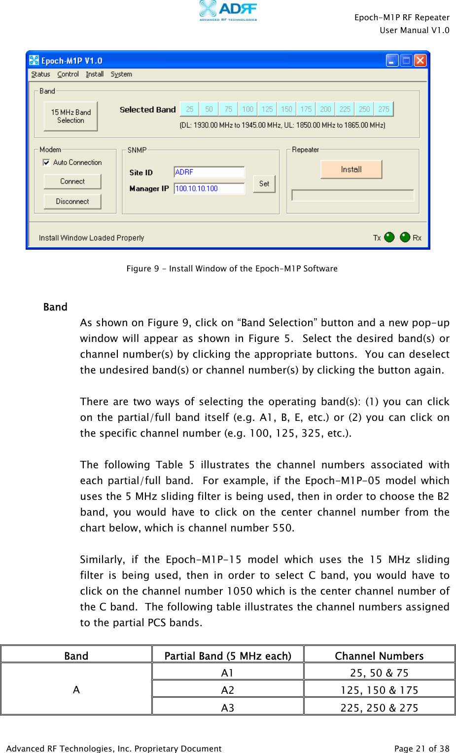    Epoch-M1P RF Repeater  User Manual V1.0    Figure 9 - Install Window of the Epoch-M1P Software    Band As shown on Figure 9, click on “Band Selection” button and a new pop-up window will appear as shown in Figure 5.  Select the desired band(s) or channel number(s) by clicking the appropriate buttons.  You can deselect the undesired band(s) or channel number(s) by clicking the button again.    There are two ways of selecting the operating band(s): (1) you can click on the partial/full band itself (e.g. A1, B, E, etc.) or (2) you can click on the specific channel number (e.g. 100, 125, 325, etc.).  The following Table 5 illustrates the channel numbers associated with each partial/full band.  For example, if the Epoch-M1P-05 model which uses the 5 MHz sliding filter is being used, then in order to choose the B2 band, you would have to click on the center channel number from the chart below, which is channel number 550.  Similarly, if the Epoch-M1P-15 model which uses the 15 MHz sliding filter is being used, then in order to select C band, you would have to click on the channel number 1050 which is the center channel number of the C band.  The following table illustrates the channel numbers assigned to the partial PCS bands.  Band  Partial Band (5 MHz each)  Channel Numbers A1  25, 50 &amp; 75 A2  125, 150 &amp; 175 A A3  225, 250 &amp; 275 Advanced RF Technologies, Inc. Proprietary Document   Page 21 of 38  
