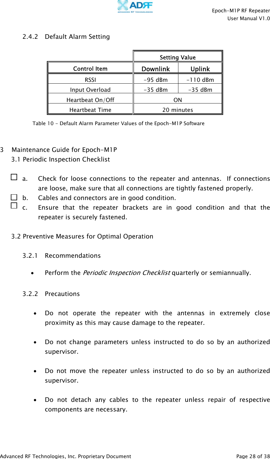    Epoch-M1P RF Repeater  User Manual V1.0  2.4.2 Default Alarm Setting   Setting Value Control Item  Downlink Uplink RSSI   -95 dBm  -110 dBm Input Overload  -35 dBm  -35 dBm Heartbeat On/Off  ON Heartbeat Time  20 minutes  Table 10 - Default Alarm Parameter Values of the Epoch-M1P Software   3 Maintenance Guide for Epoch-M1P 3.1 Periodic Inspection Checklist  a. Check for loose connections to the repeater and antennas.  If connections are loose, make sure that all connections are tightly fastened properly. b. Cables and connectors are in good condition. c. Ensure that the repeater brackets are in good condition and that the repeater is securely fastened.  3.2 Preventive Measures for Optimal Operation  3.2.1 s3.2.2 Recommendations • Perform the Periodic In pection Checklist quarterly or semiannually.  Precautions  • Do not operate the repeater with the antennas in extremely close proximity as this may cause damage to the repeater.  • Do not change parameters unless instructed to do so by an authorized supervisor.  • Do not move the repeater unless instructed to do so by an authorized supervisor.  • Do not detach any cables to the repeater unless repair of respective components are necessary.   Advanced RF Technologies, Inc. Proprietary Document   Page 28 of 38  