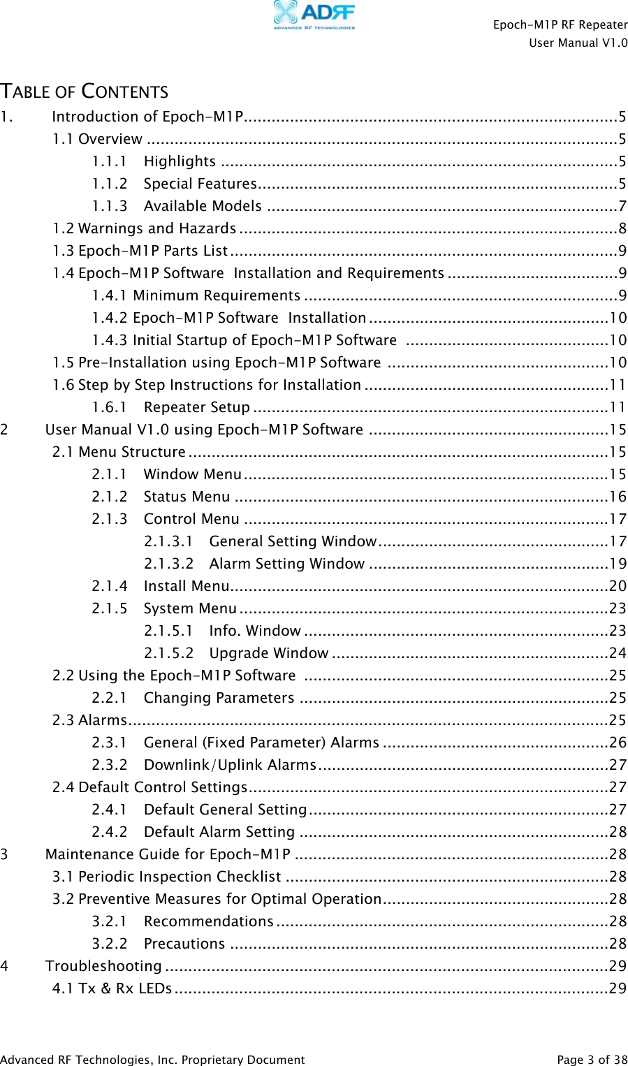    Epoch-M1P RF Repeater  User Manual V1.0  TABLE OF CONTENTS 1. Introduction of Epoch-M1P.................................................................................5 1.1 Overview ......................................................................................................5 1.1.1 Highlights ......................................................................................5 1.1.2 Special Features..............................................................................5 1.1.3 Available Models ............................................................................7 1.2 Warnings and Hazards ..................................................................................8 1.3 Epoch-M1P Parts List....................................................................................9 1.4  Software  Installation and Requirements .....................................9 Epoch-M1P1.4.1 Minimum Requirements ....................................................................91.4.2   Software  Installation ....................................................10Epoch-M1P1.4.3 Initial Startup of   Software  ............................................10 Epoch-M1P1.5 Pre-Installation using Epoch-M1P Software ................................................10 1.6 Step by Step Instructions for Installation .....................................................11 1.6.1 Repeater Setup .............................................................................11 2         User Manual V1.0 using Epoch-M1P Software ....................................................15 2.1 Menu Structure ...........................................................................................15 2.1.1 Window Menu...............................................................................15 2.1.2 Status Menu .................................................................................16 2.1.3 Control Menu ...............................................................................17 2.1.3.1 General Setting Window..................................................17 2.1.3.2 Alarm Setting Window ....................................................19 2.1.4 Install Menu..................................................................................20 2.1.5 System Menu................................................................................23 2.1.5.1 Info. Window ..................................................................23 2.1.5.2 Upgrade Window ............................................................24 2.2 Using the Epoch-M1P Software  ..................................................................25 2.2.1 Changing Parameters ...................................................................25 2.3 Alarms........................................................................................................25 2.3.1 General (Fixed Parameter) Alarms .................................................26 2.3.2 Downlink/Uplink Alarms...............................................................27 2.4 Default Control Settings..............................................................................27 2.4.1 Default General Setting.................................................................27 2.4.2 Default Alarm Setting ...................................................................28 3         Maintenance Guide for Epoch-M1P ....................................................................28 3.1 Periodic Inspection Checklist ......................................................................28 3.2 Preventive Measures for Optimal Operation.................................................28 3.2.1 Recommendations ........................................................................28 3.2.2 Precautions ..................................................................................28 4         Troubleshooting ................................................................................................29 4.1 Tx &amp; Rx LEDs..............................................................................................29  Advanced RF Technologies, Inc. Proprietary Document   Page 3 of 38  