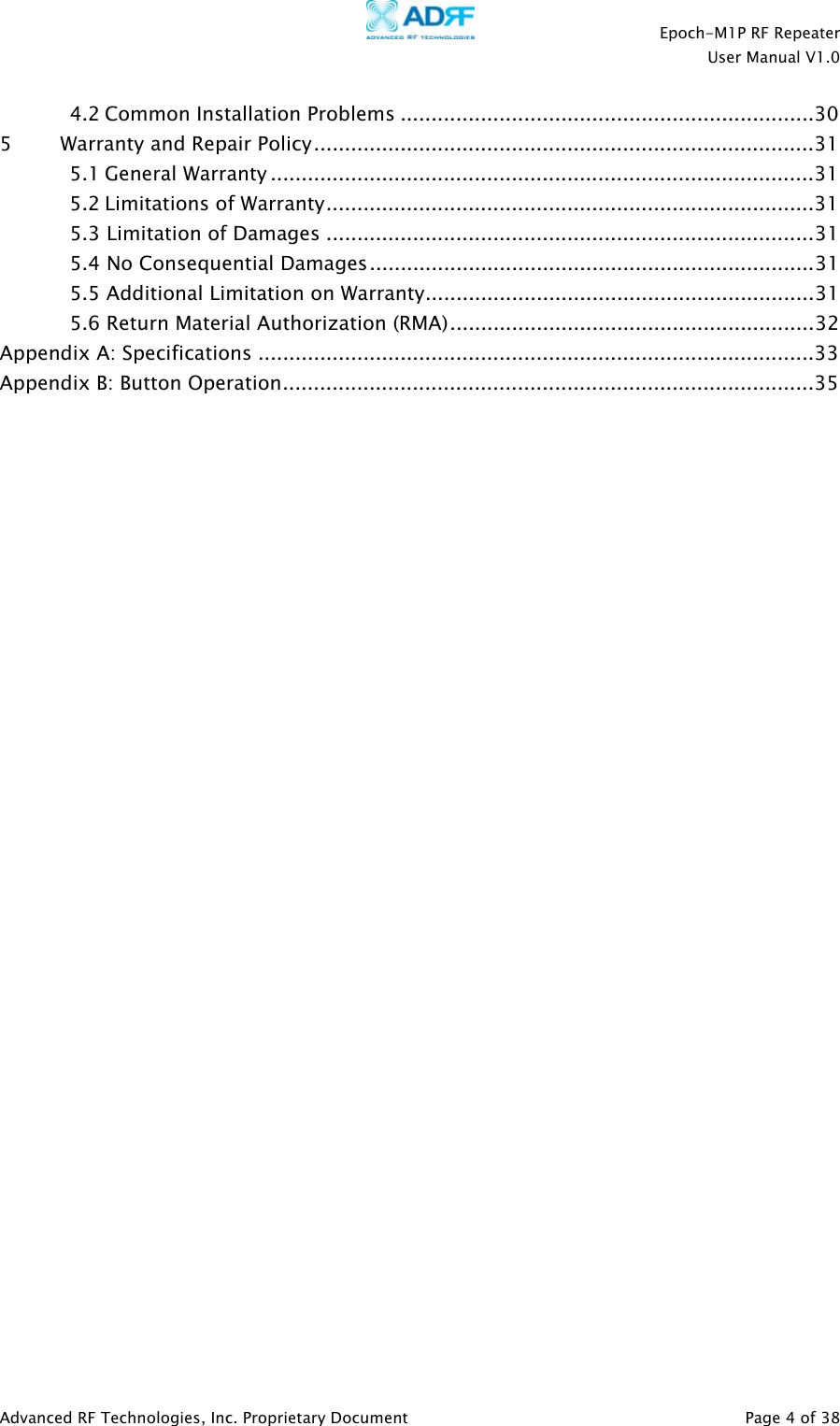    Epoch-M1P RF Repeater  User Manual V1.0  4.2 Common Installation Problems ...................................................................30 5         Warranty and Repair Policy.................................................................................31 5.1 General Warranty ........................................................................................31 5.2 Limitations of Warranty...............................................................................31 5.3 Limitation of Damages ...............................................................................31 5.4 No Consequential Damages........................................................................31 5.5 Additional Limitation on Warranty...............................................................31 5.6 Return Material Authorization (RMA)...........................................................32 Appendix A: Specifications ..........................................................................................33 Appendix B: Button Operation......................................................................................35                               Advanced RF Technologies, Inc. Proprietary Document   Page 4 of 38  