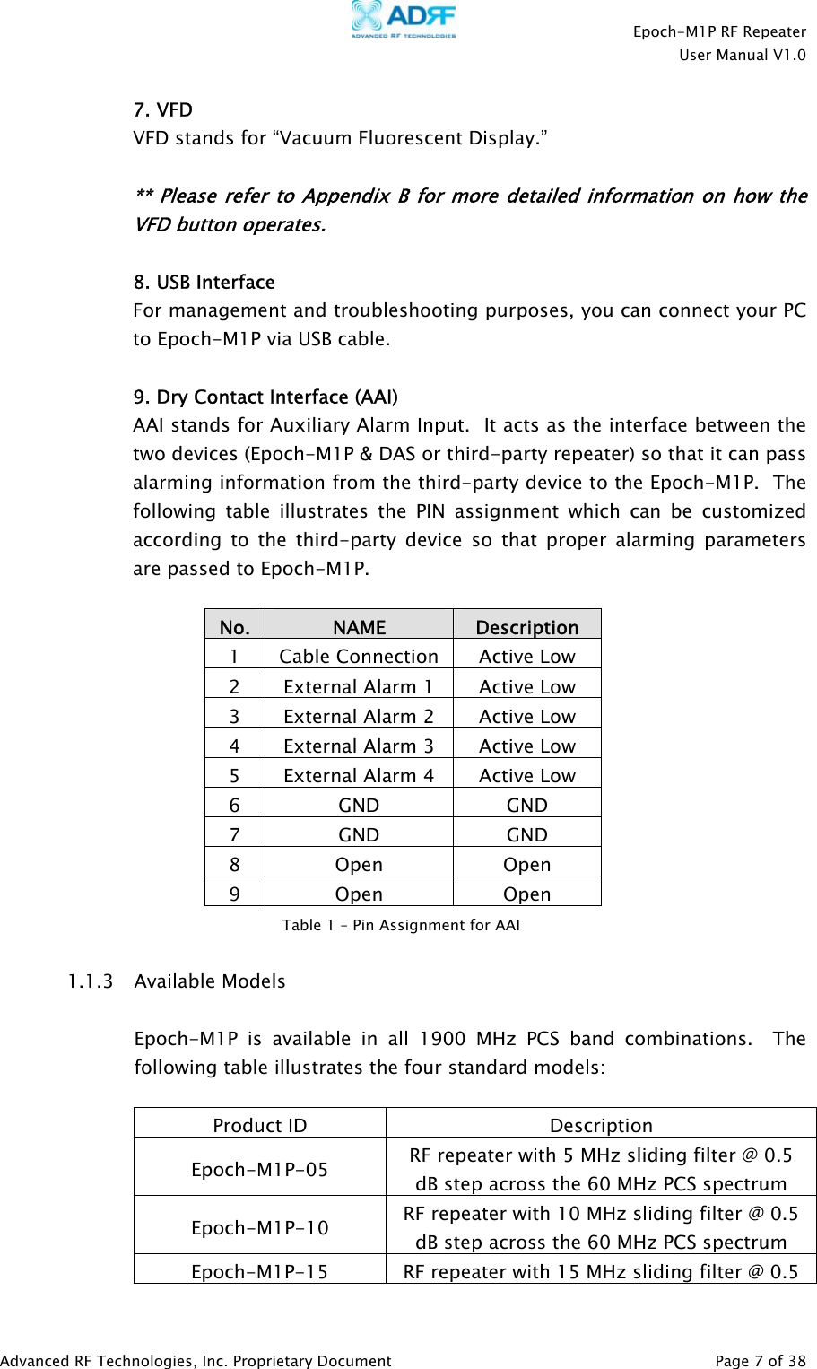    Epoch-M1P RF Repeater  User Manual V1.0  7. VFD VFD stands for “Vacuum Fluorescent Display.”    ** Please refer to Appendix B for more detailed information on how the VFD button operates.  8. USB Interface For management and troubleshooting purposes, you can connect your PC to Epoch-M1P via USB cable.  9. Dry Contact Interface (AAI) AAI stands for Auxiliary Alarm Input.  It acts as the interface between the two devices (Epoch-M1P &amp; DAS or third-party repeater) so that it can pass alarming information from the third-party device to the Epoch-M1P.  The following table illustrates the PIN assignment which can be customized according to the third-party device so that proper alarming parameters are passed to Epoch-M1P.  No.  NAME  Description 1 Cable Connection Active Low 2  External Alarm 1  Active Low 3  External Alarm 2  Active Low 4  External Alarm 3  Active Low 5  External Alarm 4  Active Low 6 GND  GND 7 GND  GND 8 Open  Open 9 Open  Open  Table 1 – Pin Assignment for AAI 1.1.3 Available Models  Epoch-M1P is available in all 1900 MHz PCS band combinations.  The following table illustrates the four standard models:  Product ID  Description Epoch-M1P-05  RF repeater with 5 MHz sliding filter @ 0.5 dB step across the 60 MHz PCS spectrum Epoch-M1P-10  RF repeater with 10 MHz sliding filter @ 0.5 dB step across the 60 MHz PCS spectrum Epoch-M1P-15  RF repeater with 15 MHz sliding filter @ 0.5 Advanced RF Technologies, Inc. Proprietary Document   Page 7 of 38  