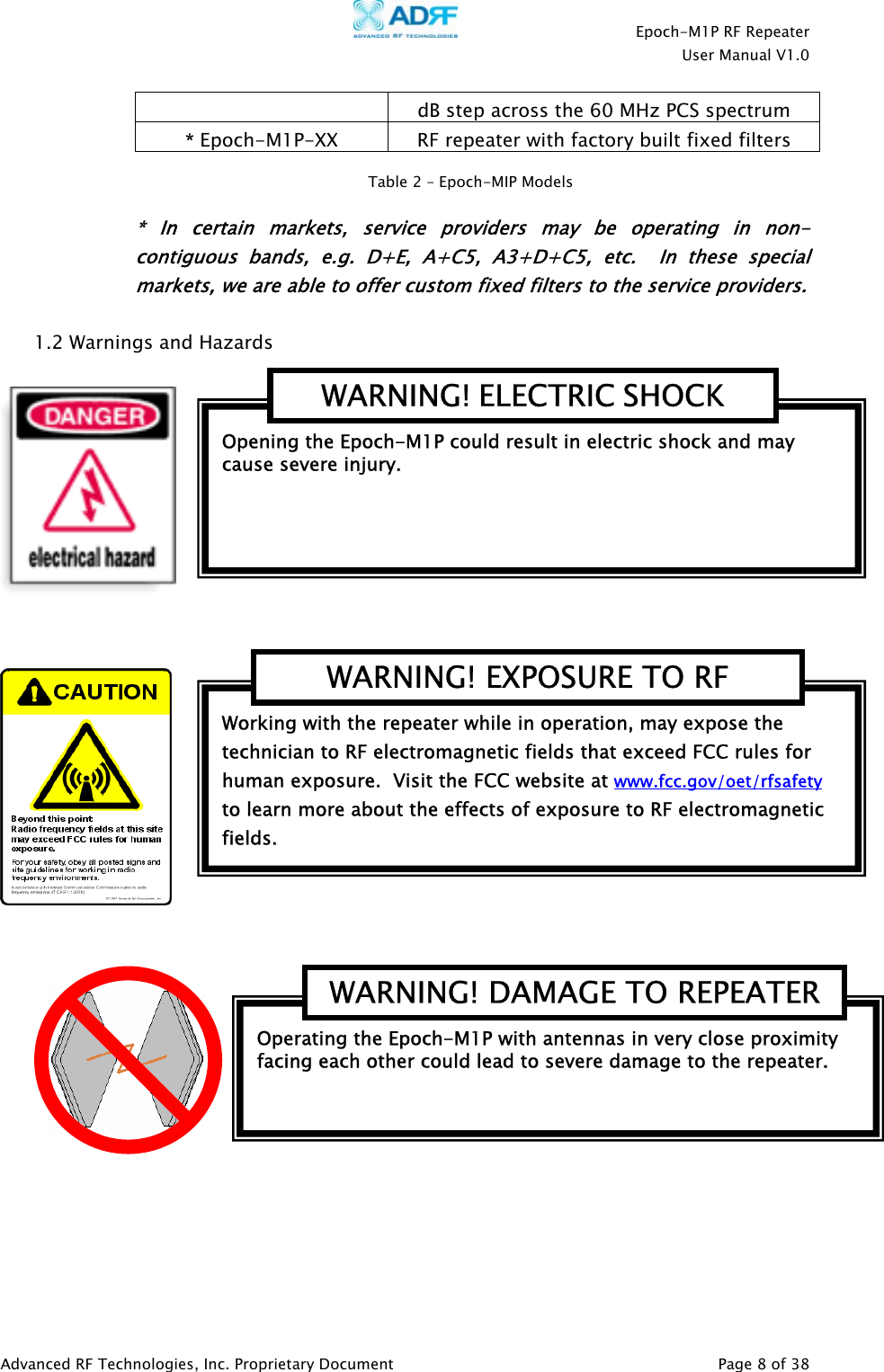    Epoch-M1P RF Repeater  User Manual V1.0  dB step across the 60 MHz PCS spectrum * Epoch-M1P-XX  RF repeater with factory built fixed filters  Table 2 – Epoch-MIP Models * In certain markets, service providers may be operating in non-contiguous bands, e.g. D+E, A+C5, A3+D+C5, etc.  In these special markets, we are able to offer custom fixed filters to the service providers.   1.2 Warnings and Hazards      Operating the Epoch-M1P with antennas in very close proximity facing each other could lead to severe damage to the repeater.   WARNING! DAMAGE TO REPEATERWorking with the repeater while in operation, may expose the technician to RF electromagnetic fields that exceed FCC rules for human exposure.  Visit the FCC website at www.fcc.gov/oet/rfsafety  to learn more about the effects of exposure to RF electromagnetic fields. WARNING! EXPOSURE TO RF Opening the Epoch-M1P could result in electric shock and may cause severe injury. WARNING! ELECTRIC SHOCK Advanced RF Technologies, Inc. Proprietary Document   Page 8 of 38  