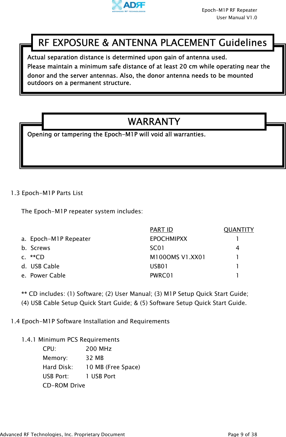    Epoch-M1P RF Repeater  User Manual V1.0      1.3 Epoch-M1P Parts List  The Epoch-M1P repeater system includes:        PART ID              QUANTITY a.  Epoch-M1P Repeater   EPOCHMIPXX   1  b.  Screws      SC01    4 c.  **CD     M100OMS V1.XX01  1 d.  USB Cable     USB01    1  e.  Power Cable    PWRC01   1  ** CD includes: (1) Software; (2) User Manual; (3) M1P Setup Quick Start Guide; (4) USB Cable Setup Quick Start Guide; &amp; (5) Software Setup Quick Start Guide.   1.4 Epoch-M1P Software Installation and Requirements  1.4.1 Minimum PCS Requirements CPU:     200 MHz   Memory: 32 MB     Hard Disk:  10 MB (Free Space)     USB Port:    1 USB Port   CD-ROM Drive    Actual separation distance is determined upon gain of antenna used. RF EXPOSURE &amp; ANTENNA PLACEMENT GuidelinesPlease maintain a minimum safe distance of at least 20 cm while operating near the donor and the server antennas. Also, the donor antenna needs to be mounted outdoors on a permanent structure. Opening or tampering the Epoch-M1P will void all warranties. WARRANTYAdvanced RF Technologies, Inc. Proprietary Document   Page 9 of 38  