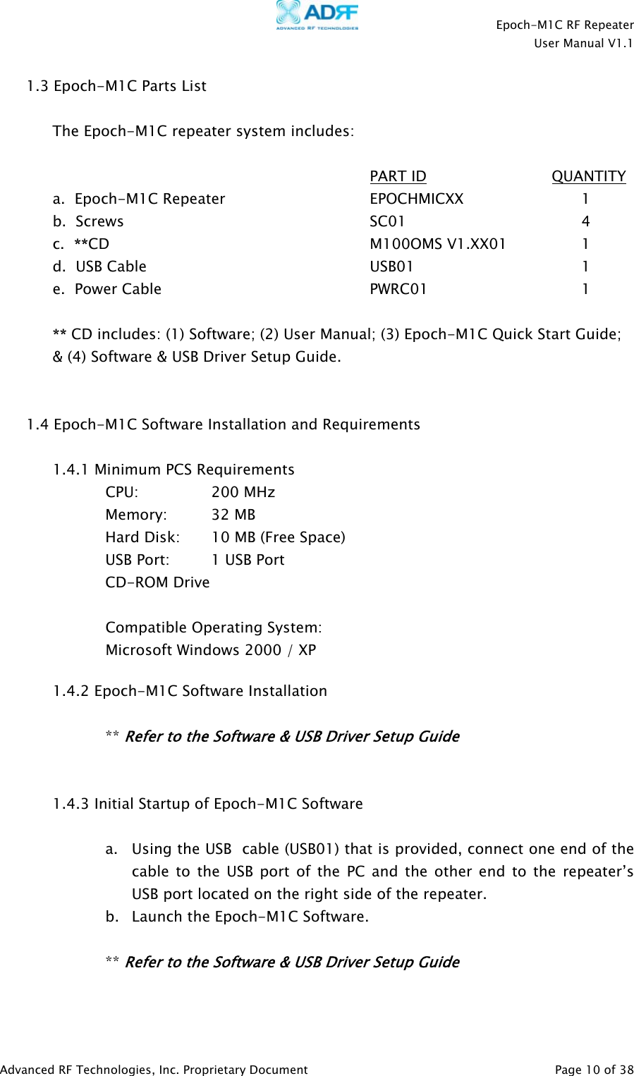    Epoch-M1C RF Repeater  User Manual V1.1  Advanced RF Technologies, Inc. Proprietary Document   Page 10 of 38  1.3 Epoch-M1C Parts List  The Epoch-M1C repeater system includes:        PART ID              QUANTITY a.  Epoch-M1C Repeater   EPOCHMICXX   1  b.  Screws      SC01    4 c.  **CD     M100OMS V1.XX01  1 d.  USB Cable     USB01    1  e.  Power Cable    PWRC01   1  ** CD includes: (1) Software; (2) User Manual; (3) Epoch-M1C Quick Start Guide; &amp; (4) Software &amp; USB Driver Setup Guide.    1.4 Epoch-M1C Software Installation and Requirements  1.4.1 Minimum PCS Requirements CPU:     200 MHz   Memory: 32 MB     Hard Disk:  10 MB (Free Space)     USB Port:    1 USB Port   CD-ROM Drive   Compatible Operating System: Microsoft Windows 2000 / XP   1.4.2 Epoch-M1C Software Installation  ** Refer to the Software &amp; USB Driver Setup Guide   1.4.3 Initial Startup of Epoch-M1C Software    a. Using the USB  cable (USB01) that is provided, connect one end of the cable to the USB port of the PC and the other end to the repeater’s USB port located on the right side of the repeater. b. Launch the Epoch-M1C Software.  ** Refer to the Software &amp; USB Driver Setup Guide   