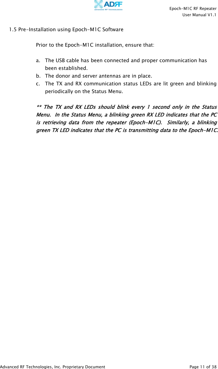    Epoch-M1C RF Repeater  User Manual V1.1  Advanced RF Technologies, Inc. Proprietary Document   Page 11 of 38  1.5 Pre-Installation using Epoch-M1C Software   Prior to the Epoch-M1C installation, ensure that:  a. The USB cable has been connected and proper communication has been established. b. The donor and server antennas are in place. c. The TX and RX communication status LEDs are lit green and blinking periodically on the Status Menu.   ** The TX and RX LEDs should blink every 1 second only in the Status Menu.  In the Status Menu, a blinking green RX LED indicates that the PC is retrieving data from the repeater (Epoch-M1C).  Similarly, a blinking green TX LED indicates that the PC is transmitting data to the Epoch-M1C.   