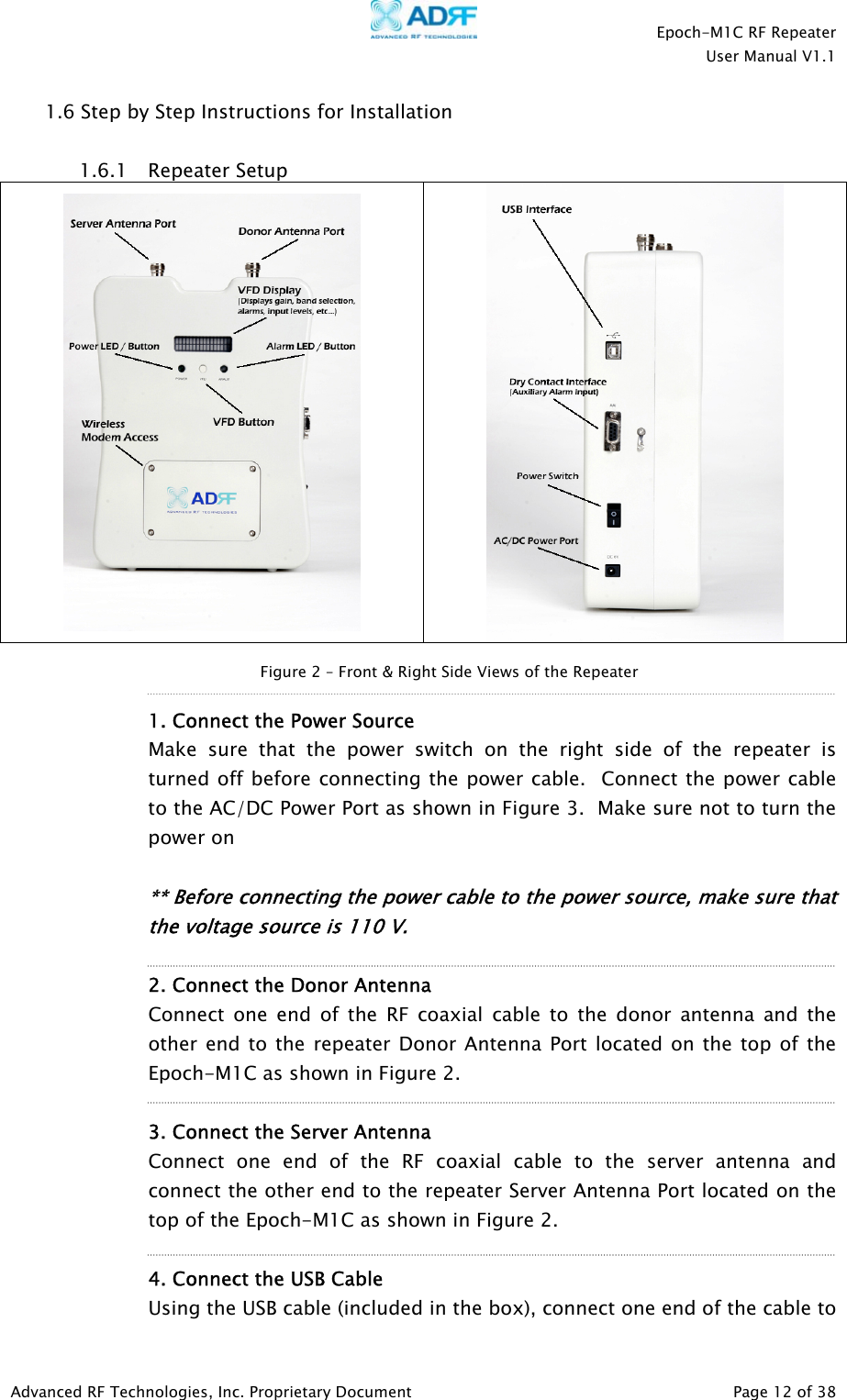    Epoch-M1C RF Repeater  User Manual V1.1  Advanced RF Technologies, Inc. Proprietary Document   Page 12 of 38  1.6 Step by Step Instructions for Installation  1.6.1 Repeater Setup      1. Connect the Power Source  Make sure that the power switch on the right side of the repeater is turned off before connecting the power cable.  Connect the power cable to the AC/DC Power Port as shown in Figure 3.  Make sure not to turn the power on      ** Before connecting the power cable to the power source, make sure that the voltage source is 110 V.       2. Connect the Donor Antenna Connect one end of the RF coaxial cable to the donor antenna and the other end to the repeater Donor Antenna Port located on the top of the Epoch-M1C as shown in Figure 2.    3. Connect the Server Antenna Connect one end of the RF coaxial cable to the server antenna and connect the other end to the repeater Server Antenna Port located on the top of the Epoch-M1C as shown in Figure 2.    4. Connect the USB Cable  Using the USB cable (included in the box), connect one end of the cable to Figure 2 – Front &amp; Right Side Views of the Repeater 