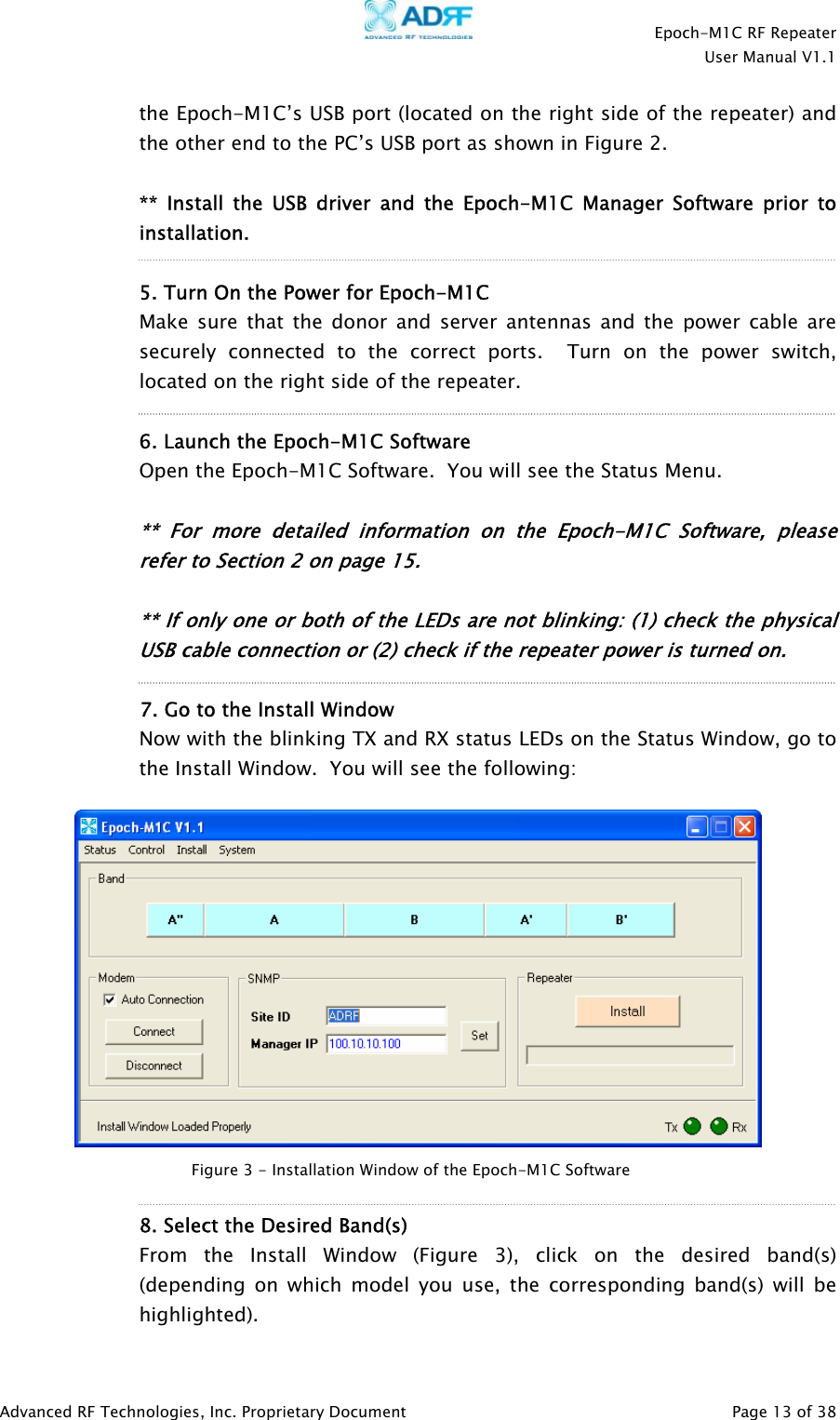    Epoch-M1C RF Repeater  User Manual V1.1  Advanced RF Technologies, Inc. Proprietary Document   Page 13 of 38  the Epoch-M1C’s USB port (located on the right side of the repeater) and the other end to the PC’s USB port as shown in Figure 2.  ** Install the USB driver and the Epoch-M1C Manager Software prior to installation.   5. Turn On the Power for Epoch-M1C  Make sure that the donor and server antennas and the power cable are securely connected to the correct ports.  Turn on the power switch, located on the right side of the repeater.  6. Launch the Epoch-M1C Software    Open the Epoch-M1C Software.  You will see the Status Menu.   ** For more detailed information on the Epoch-M1C Software, please refer to Section 2 on page 15.  ** If only one or both of the LEDs are not blinking: (1) check the physical USB cable connection or (2) check if the repeater power is turned on.  7. Go to the Install Window Now with the blinking TX and RX status LEDs on the Status Window, go to the Install Window.  You will see the following:     8. Select the Desired Band(s)  From the Install Window (Figure 3), click on the desired band(s) (depending on which model you use, the corresponding band(s) will be highlighted). Figure 3 - Installation Window of the Epoch-M1C Software 