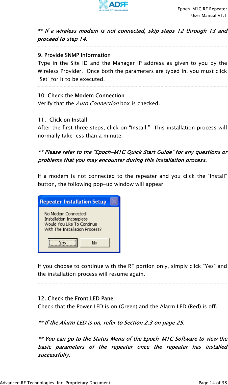    Epoch-M1C RF Repeater  User Manual V1.1  Advanced RF Technologies, Inc. Proprietary Document   Page 14 of 38  ** If a wireless modem is not connected, skip steps 12 through 13 and proceed to step 14.    9. Provide SNMP Information Type in the Site ID and the Manager IP address as given to you by the Wireless Provider.  Once both the parameters are typed in, you must click “Set” for it to be executed.  10. Check the Modem Connection  Verify that the Auto Connection box is checked.   11.  Click on Install After the first three steps, click on “Install.”  This installation process will normally take less than a minute.  ** Please refer to the “Epoch-M1C Quick Start Guide” for any questions or problems that you may encounter during this installation process.  If a modem is not connected to the repeater and you click the “Install” button, the following pop-up window will appear:    If you choose to continue with the RF portion only, simply click “Yes” and the installation process will resume again.   12. Check the Front LED Panel Check that the Power LED is on (Green) and the Alarm LED (Red) is off.      ** If the Alarm LED is on, refer to Section 2.3 on page 25.    ** You can go to the Status Menu of the Epoch-M1C Software to view the basic parameters of the repeater once the repeater has installed successfully.  