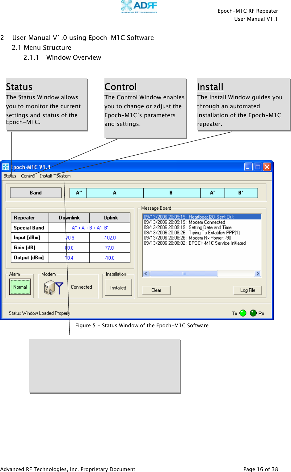    Epoch-M1C RF Repeater  User Manual V1.1  Advanced RF Technologies, Inc. Proprietary Document   Page 16 of 38  2 User Manual V1.0 using Epoch-M1C Software  2.1 Menu Structure 2.1.1 Window Overview                         Status The Status Window allows you to monitor the current settings and status of the Epoch-M1C.  Control The Control Window enablesyou to change or adjust the Epoch-M1C’s parameters and settings.  Install The Install Window guides you through an automated installation of the Epoch-M1C repeater.  Figure 5 - Status Window of the Epoch-M1C Software 