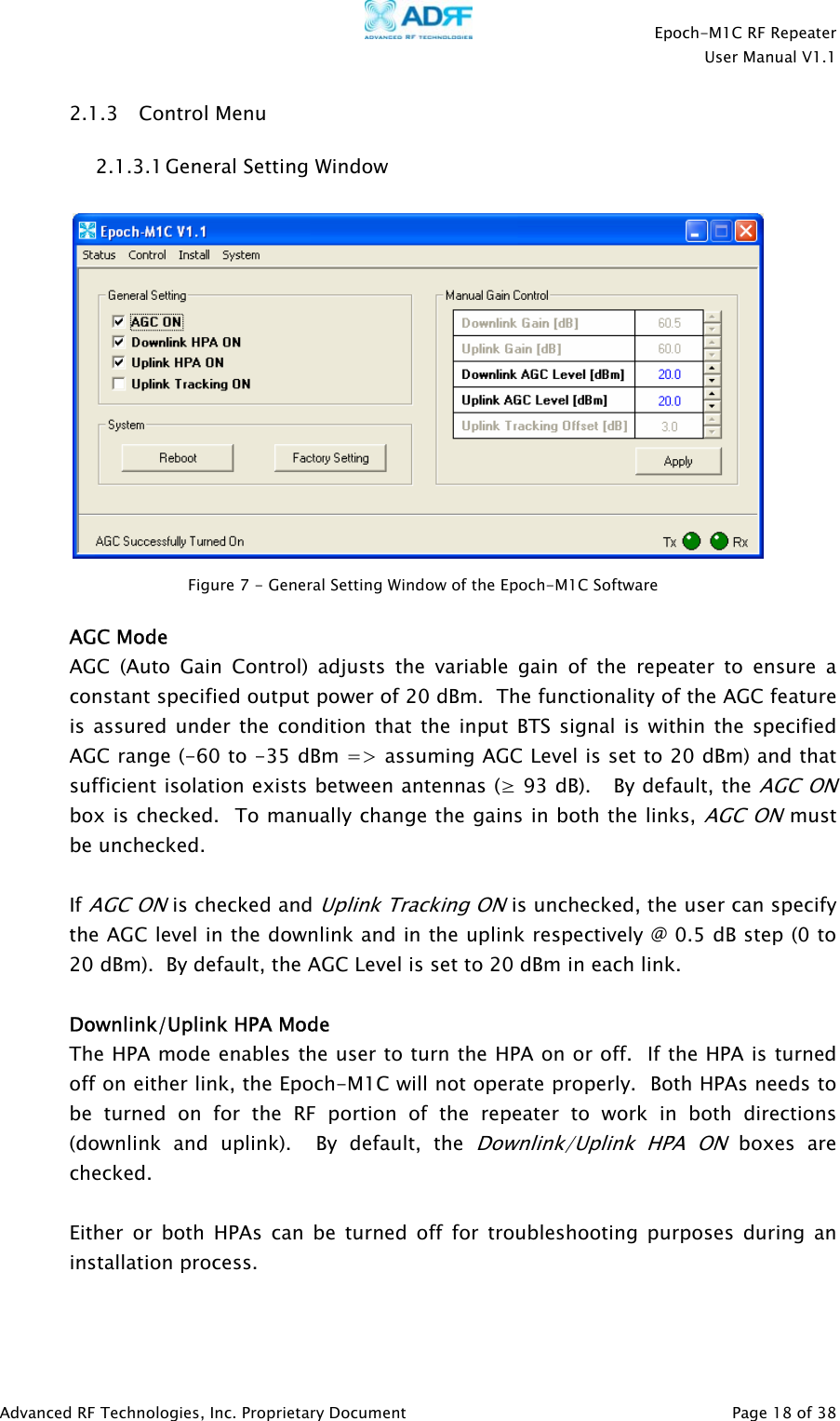    Epoch-M1C RF Repeater  User Manual V1.1  Advanced RF Technologies, Inc. Proprietary Document   Page 18 of 38  2.1.3 Control Menu 2.1.3.1 General Setting Window     AGC Mode AGC (Auto Gain Control) adjusts the variable gain of the repeater to ensure a constant specified output power of 20 dBm.  The functionality of the AGC feature is assured under the condition that the input BTS signal is within the specified AGC range (-60 to -35 dBm =&gt; assuming AGC Level is set to 20 dBm) and that sufficient isolation exists between antennas (≥ 93 dB).   By default, the AGC ON box is checked.  To manually change the gains in both the links, AGC ON must be unchecked.    If AGC ON is checked and Uplink Tracking ON is unchecked, the user can specify the AGC level in the downlink and in the uplink respectively @ 0.5 dB step (0 to 20 dBm).  By default, the AGC Level is set to 20 dBm in each link.    Downlink/Uplink HPA Mode The HPA mode enables the user to turn the HPA on or off.  If the HPA is turned off on either link, the Epoch-M1C will not operate properly.  Both HPAs needs to be turned on for the RF portion of the repeater to work in both directions (downlink and uplink).  By default, the Downlink/Uplink HPA ON boxes are checked.  Either or both HPAs can be turned off for troubleshooting purposes during an installation process.   Figure 7 - General Setting Window of the Epoch-M1C Software  