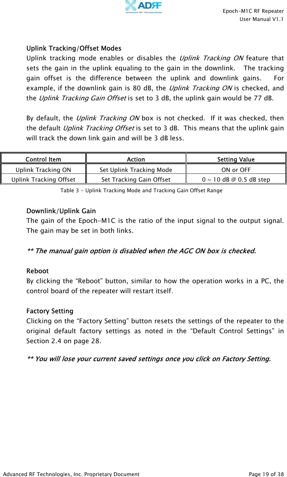    Epoch-M1C RF Repeater  User Manual V1.1  Advanced RF Technologies, Inc. Proprietary Document   Page 19 of 38   Uplink Tracking/Offset Modes Uplink tracking mode enables or disables the Uplink Tracking ON feature that sets the gain in the uplink equaling to the gain in the downlink.   The tracking gain offset is the difference between the uplink and downlink gains.   For example, if the downlink gain is 80 dB, the Uplink Tracking ON is checked, and the Uplink Tracking Gain Offset is set to 3 dB, the uplink gain would be 77 dB.    By default, the Uplink Tracking ON box is not checked.  If it was checked, then the default Uplink Tracking Offset is set to 3 dB.  This means that the uplink gain will track the down link gain and will be 3 dB less.    Control Item  Action  Setting Value Uplink Tracking ON  Set Uplink Tracking Mode  ON or OFF Uplink Tracking Offset  Set Tracking Gain Offset  0 ~ 10 dB @ 0.5 dB step   Downlink/Uplink Gain  The gain of the Epoch-M1C is the ratio of the input signal to the output signal.  The gain may be set in both links.    ** The manual gain option is disabled when the AGC ON box is checked.   Reboot By clicking the “Reboot” button, similar to how the operation works in a PC, the control board of the repeater will restart itself.   Factory Setting Clicking on the “Factory Setting” button resets the settings of the repeater to the original default factory settings as noted in the “Default Control Settings” in Section 2.4 on page 28.    ** You will lose your current saved settings once you click on Factory Setting.         Table 3 - Uplink Tracking Mode and Tracking Gain Offset Range