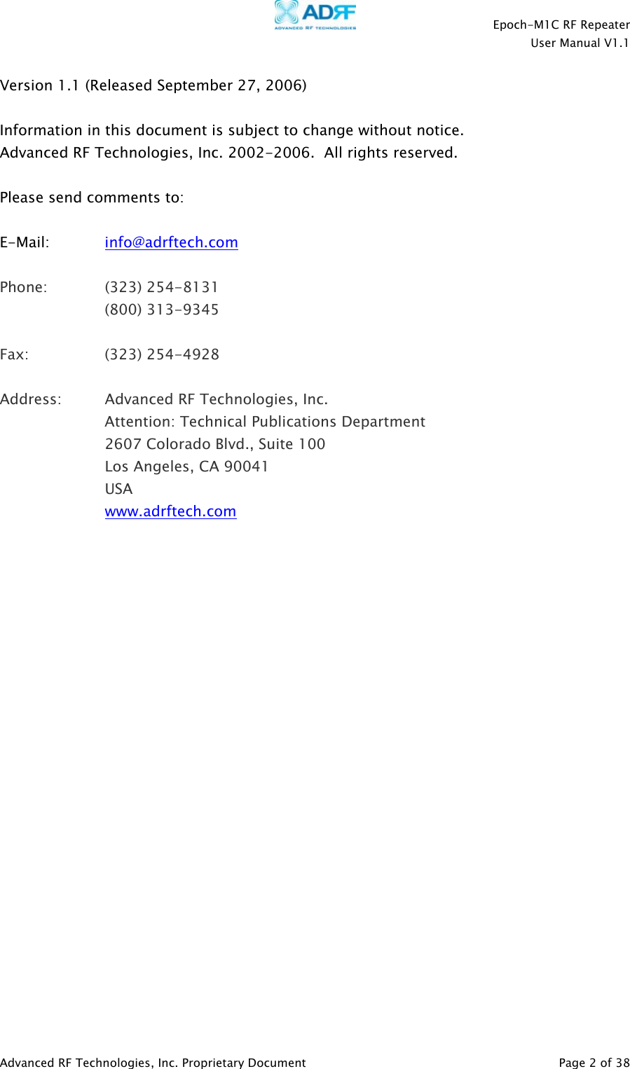    Epoch-M1C RF Repeater  User Manual V1.1  Advanced RF Technologies, Inc. Proprietary Document   Page 2 of 38  Version 1.1 (Released September 27, 2006)  Information in this document is subject to change without notice. Advanced RF Technologies, Inc. 2002-2006.  All rights reserved.  Please send comments to:  E-Mail:   info@adrftech.com   Phone:   (323) 254-8131   (800) 313-9345  Fax:   (323) 254-4928  Address:  Advanced RF Technologies, Inc.   Attention: Technical Publications Department 2607 Colorado Blvd., Suite 100 Los Angeles, CA 90041 USA www.adrftech.com                