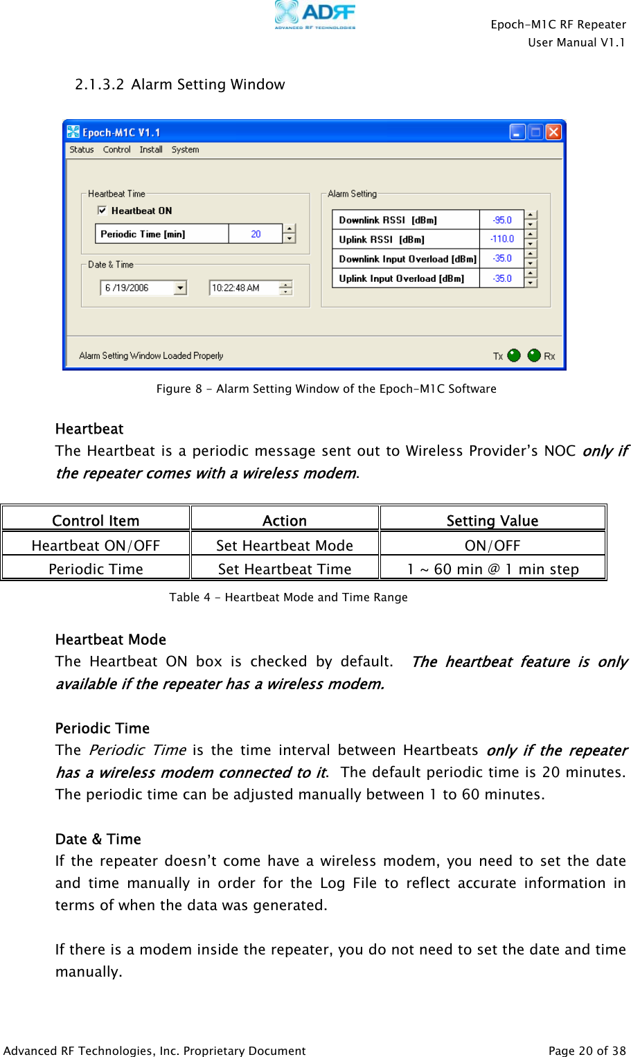    Epoch-M1C RF Repeater  User Manual V1.1  Advanced RF Technologies, Inc. Proprietary Document   Page 20 of 38  2.1.3.2  Alarm Setting Window     Heartbeat The Heartbeat is a periodic message sent out to Wireless Provider’s NOC only if the repeater comes with a wireless modem.  Control Item  Action  Setting Value Heartbeat ON/OFF  Set Heartbeat Mode  ON/OFF Periodic Time  Set Heartbeat Time  1 ~ 60 min @ 1 min step    Heartbeat Mode The Heartbeat ON box is checked by default.  The heartbeat feature is only available if the repeater has a wireless modem.   Periodic Time The Periodic Time is the time interval between Heartbeats only if the repeater has a wireless modem connected to it.  The default periodic time is 20 minutes.  The periodic time can be adjusted manually between 1 to 60 minutes.  Date &amp; Time If the repeater doesn’t come have a wireless modem, you need to set the date and time manually in order for the Log File to reflect accurate information in terms of when the data was generated.  If there is a modem inside the repeater, you do not need to set the date and time manually.   Figure 8 - Alarm Setting Window of the Epoch-M1C Software  Table 4 - Heartbeat Mode and Time Range 