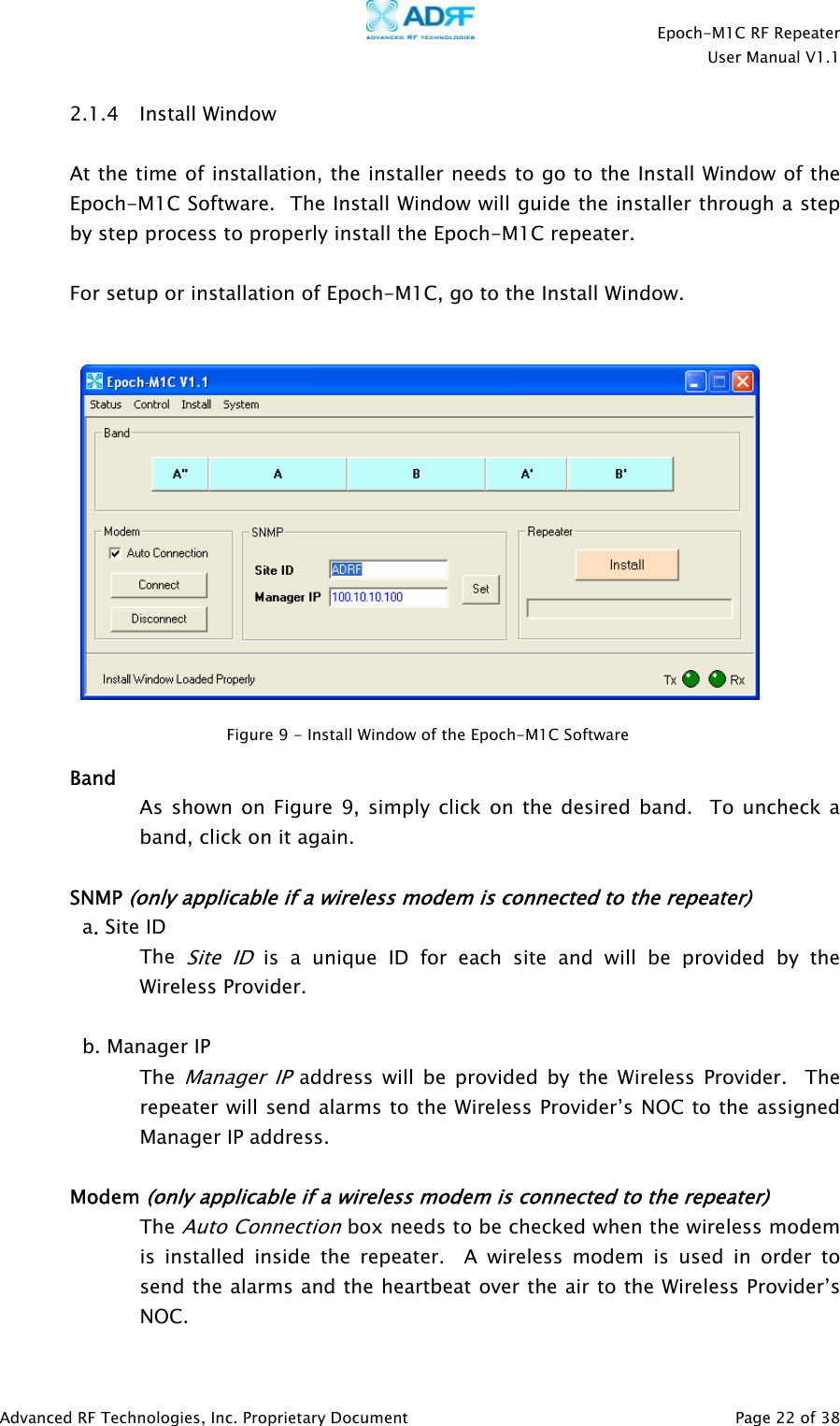    Epoch-M1C RF Repeater  User Manual V1.1  Advanced RF Technologies, Inc. Proprietary Document   Page 22 of 38  2.1.4 Install Window   At the time of installation, the installer needs to go to the Install Window of the Epoch-M1C Software.  The Install Window will guide the installer through a step by step process to properly install the Epoch-M1C repeater.   For setup or installation of Epoch-M1C, go to the Install Window.       Band As shown on Figure 9, simply click on the desired band.  To uncheck a band, click on it again.   SNMP (only applicable if a wireless modem is connected to the repeater) a. Site ID The Site ID is a unique ID for each site and will be provided by the Wireless Provider.  b. Manager IP The Manager IP address will be provided by the Wireless Provider.  The repeater will send alarms to the Wireless Provider’s NOC to the assigned Manager IP address.  Modem (only applicable if a wireless modem is connected to the repeater) The Auto Connection box needs to be checked when the wireless modem is installed inside the repeater.  A wireless modem is used in order to send the alarms and the heartbeat over the air to the Wireless Provider’s NOC. Figure 9 - Install Window of the Epoch-M1C Software  