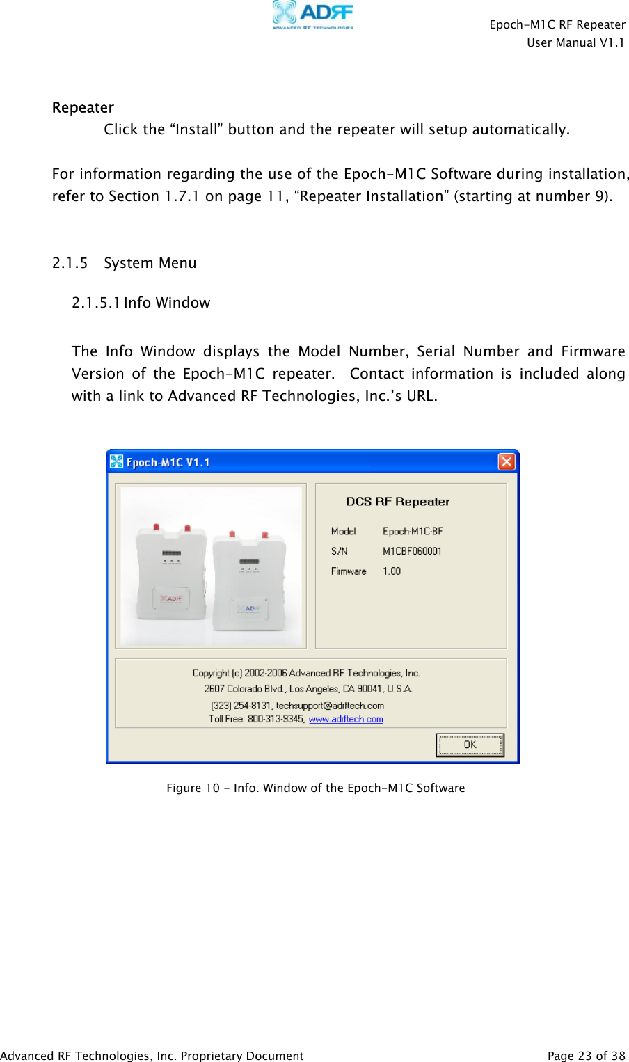    Epoch-M1C RF Repeater  User Manual V1.1  Advanced RF Technologies, Inc. Proprietary Document   Page 23 of 38   Repeater     Click the “Install” button and the repeater will setup automatically.  For information regarding the use of the Epoch-M1C Software during installation, refer to Section 1.7.1 on page 11, “Repeater Installation” (starting at number 9).    2.1.5 System Menu 2.1.5.1 Info Window  The Info Window displays the Model Number, Serial Number and Firmware Version of the Epoch-M1C repeater.  Contact information is included along with a link to Advanced RF Technologies, Inc.’s URL.              Figure 10 - Info. Window of the Epoch-M1C Software  