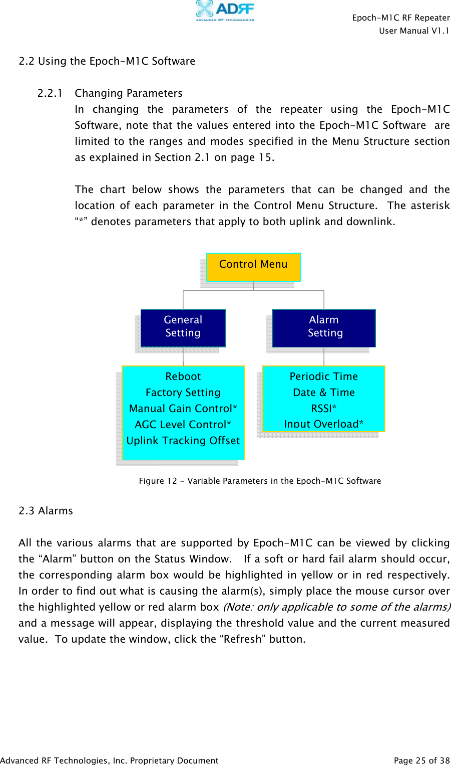    Epoch-M1C RF Repeater  User Manual V1.1  Advanced RF Technologies, Inc. Proprietary Document   Page 25 of 38  2.2 Using the Epoch-M1C Software   2.2.1 Changing Parameters In changing the parameters of the repeater using the Epoch-M1C Software, note that the values entered into the Epoch-M1C Software  are limited to the ranges and modes specified in the Menu Structure section as explained in Section 2.1 on page 15.  The chart below shows the parameters that can be changed and the location of each parameter in the Control Menu Structure.  The asterisk “*” denotes parameters that apply to both uplink and downlink.   2.3 Alarms  All the various alarms that are supported by Epoch-M1C can be viewed by clicking the “Alarm” button on the Status Window.   If a soft or hard fail alarm should occur, the corresponding alarm box would be highlighted in yellow or in red respectively.  In order to find out what is causing the alarm(s), simply place the mouse cursor over the highlighted yellow or red alarm box (Note: only applicable to some of the alarms) and a message will appear, displaying the threshold value and the current measured value.  To update the window, click the “Refresh” button.   Control MenuGeneral  Setting Alarm   Setting Reboot Factory Setting Manual Gain Control*AGC Level Control* Uplink Tracking OffsetPeriodic Time Date &amp; Time RSSI* Input Overload*Figure 12 - Variable Parameters in the Epoch-M1C Software  