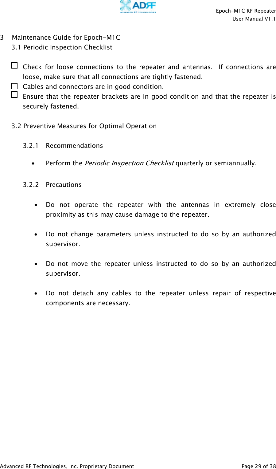    Epoch-M1C RF Repeater  User Manual V1.1  Advanced RF Technologies, Inc. Proprietary Document   Page 29 of 38  3 Maintenance Guide for Epoch-M1C 3.1 Periodic Inspection Checklist  Check for loose connections to the repeater and antennas.  If connections are loose, make sure that all connections are tightly fastened. Cables and connectors are in good condition. Ensure that the repeater brackets are in good condition and that the repeater is securely fastened.  3.2 Preventive Measures for Optimal Operation  3.2.1 Recommendations • Perform the Periodic Inspection Checklist quarterly or semiannually.  3.2.2 Precautions  • Do not operate the repeater with the antennas in extremely close proximity as this may cause damage to the repeater.  • Do not change parameters unless instructed to do so by an authorized supervisor.  • Do not move the repeater unless instructed to do so by an authorized supervisor.  • Do not detach any cables to the repeater unless repair of respective components are necessary.               