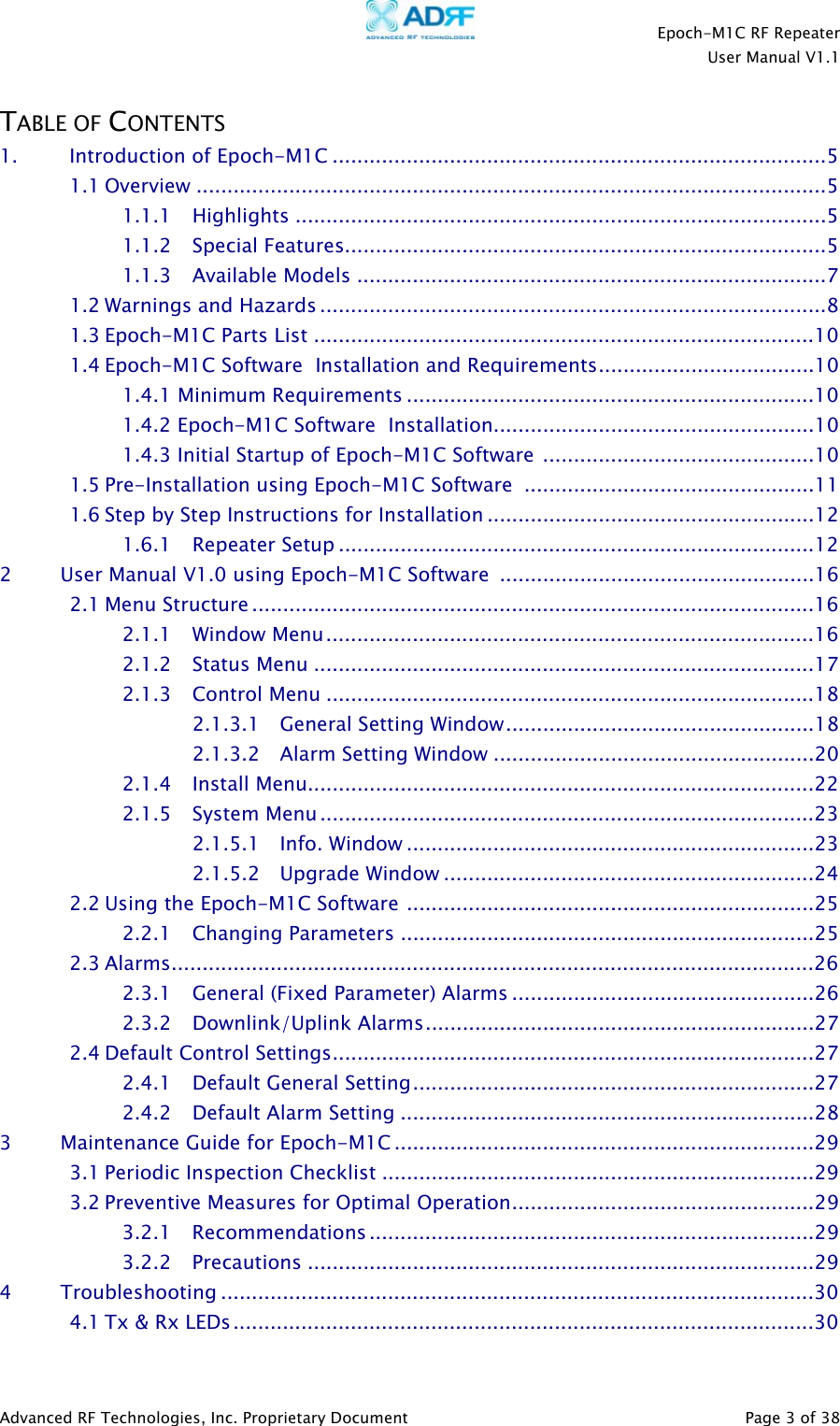    Epoch-M1C RF Repeater  User Manual V1.1  Advanced RF Technologies, Inc. Proprietary Document   Page 3 of 38  TABLE OF CONTENTS 1. Introduction of Epoch-M1C ................................................................................5 1.1 Overview ......................................................................................................5 1.1.1 Highlights ......................................................................................5 1.1.2 Special Features..............................................................................5 1.1.3 Available Models ............................................................................7 1.2 Warnings and Hazards ..................................................................................8 1.3 Epoch-M1C Parts List .................................................................................10 1.4 Epoch-M1C Software  Installation and Requirements...................................10 1.4.1 Minimum Requirements ..................................................................10 1.4.2 Epoch-M1C Software  Installation....................................................10 1.4.3 Initial Startup of Epoch-M1C Software ............................................10 1.5 Pre-Installation using Epoch-M1C Software ...............................................11 1.6 Step by Step Instructions for Installation .....................................................12 1.6.1 Repeater Setup .............................................................................12 2         User Manual V1.0 using Epoch-M1C Software  ...................................................16 2.1 Menu Structure ...........................................................................................16 2.1.1 Window Menu...............................................................................16 2.1.2 Status Menu .................................................................................17 2.1.3 Control Menu ...............................................................................18 2.1.3.1 General Setting Window..................................................18 2.1.3.2 Alarm Setting Window ....................................................20 2.1.4 Install Menu..................................................................................22 2.1.5 System Menu................................................................................23 2.1.5.1 Info. Window ..................................................................23 2.1.5.2 Upgrade Window ............................................................24 2.2 Using the Epoch-M1C Software ..................................................................25 2.2.1 Changing Parameters ...................................................................25 2.3 Alarms........................................................................................................26 2.3.1 General (Fixed Parameter) Alarms .................................................26 2.3.2 Downlink/Uplink Alarms...............................................................27 2.4 Default Control Settings..............................................................................27 2.4.1 Default General Setting.................................................................27 2.4.2 Default Alarm Setting ...................................................................28 3         Maintenance Guide for Epoch-M1C ....................................................................29 3.1 Periodic Inspection Checklist ......................................................................29 3.2 Preventive Measures for Optimal Operation.................................................29 3.2.1 Recommendations ........................................................................29 3.2.2 Precautions ..................................................................................29 4         Troubleshooting ................................................................................................30 4.1 Tx &amp; Rx LEDs..............................................................................................30  