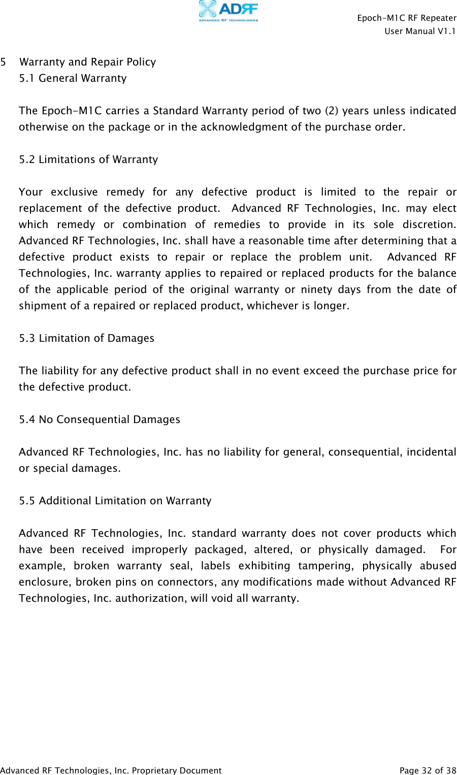    Epoch-M1C RF Repeater  User Manual V1.1  Advanced RF Technologies, Inc. Proprietary Document   Page 32 of 38  5 Warranty and Repair Policy 5.1 General Warranty  The Epoch-M1C carries a Standard Warranty period of two (2) years unless indicated otherwise on the package or in the acknowledgment of the purchase order.  5.2 Limitations of Warranty  Your exclusive remedy for any defective product is limited to the repair or replacement of the defective product.  Advanced RF Technologies, Inc. may elect which remedy or combination of remedies to provide in its sole discretion.  Advanced RF Technologies, Inc. shall have a reasonable time after determining that a defective product exists to repair or replace the problem unit.  Advanced RF Technologies, Inc. warranty applies to repaired or replaced products for the balance of the applicable period of the original warranty or ninety days from the date of shipment of a repaired or replaced product, whichever is longer.   5.3 Limitation of Damages  The liability for any defective product shall in no event exceed the purchase price for the defective product.    5.4 No Consequential Damages  Advanced RF Technologies, Inc. has no liability for general, consequential, incidental or special damages.    5.5 Additional Limitation on Warranty  Advanced RF Technologies, Inc. standard warranty does not cover products which have been received improperly packaged, altered, or physically damaged.  For example, broken warranty seal, labels exhibiting tampering, physically abused enclosure, broken pins on connectors, any modifications made without Advanced RF Technologies, Inc. authorization, will void all warranty.    