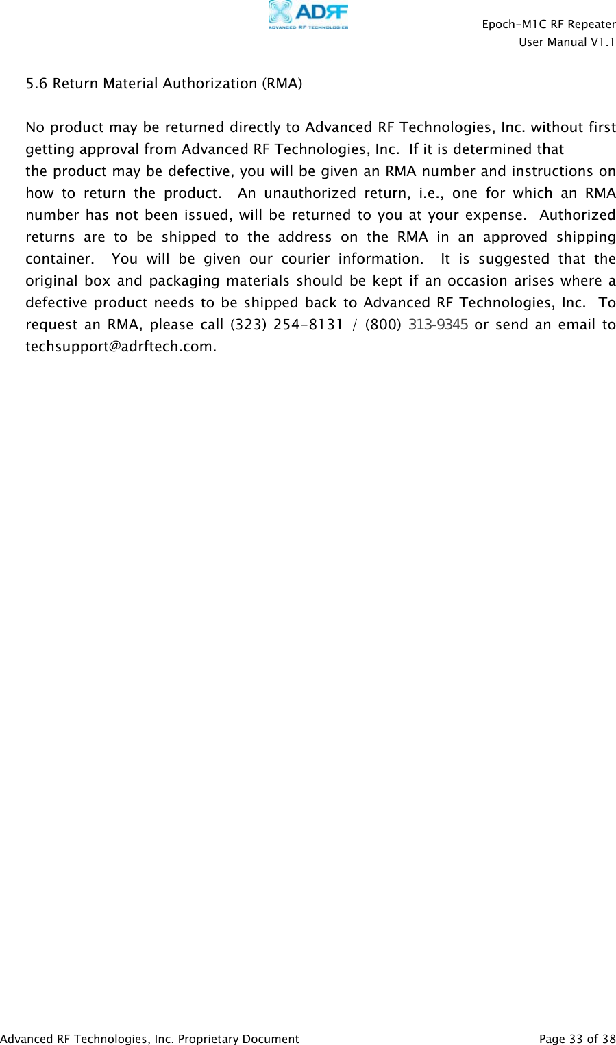    Epoch-M1C RF Repeater  User Manual V1.1  Advanced RF Technologies, Inc. Proprietary Document   Page 33 of 38  5.6 Return Material Authorization (RMA)  No product may be returned directly to Advanced RF Technologies, Inc. without first getting approval from Advanced RF Technologies, Inc.  If it is determined that the product may be defective, you will be given an RMA number and instructions on how to return the product.  An unauthorized return, i.e., one for which an RMA number has not been issued, will be returned to you at your expense.  Authorized returns are to be shipped to the address on the RMA in an approved shipping container.  You will be given our courier information.  It is suggested that the original box and packaging materials should be kept if an occasion arises where a defective product needs to be shipped back to Advanced RF Technologies, Inc.  To request an RMA, please call (323) 254-8131 / (800) 313-9345 or send an email to techsupport@adrftech.com. 