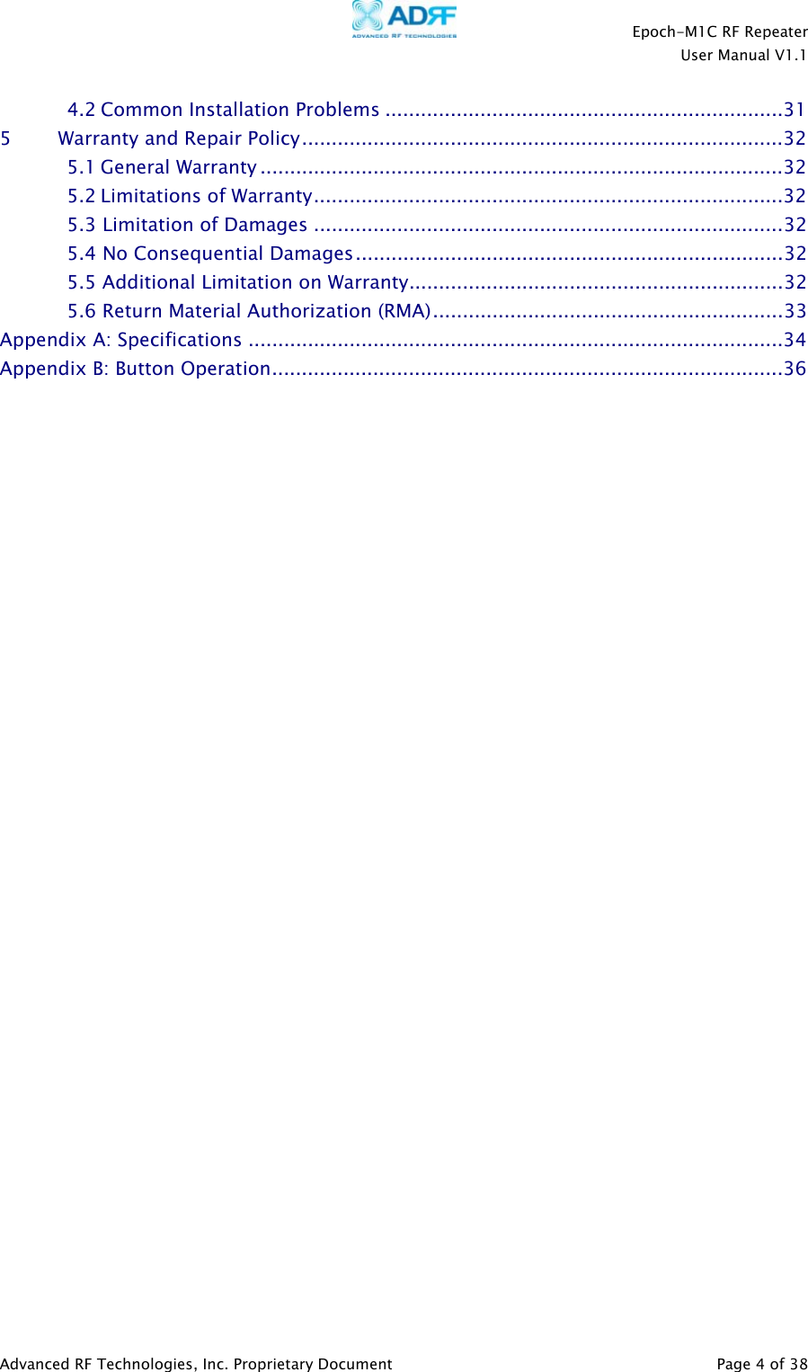    Epoch-M1C RF Repeater  User Manual V1.1  Advanced RF Technologies, Inc. Proprietary Document   Page 4 of 38  4.2 Common Installation Problems ...................................................................31 5         Warranty and Repair Policy.................................................................................32 5.1 General Warranty ........................................................................................32 5.2 Limitations of Warranty...............................................................................32 5.3 Limitation of Damages ...............................................................................32 5.4 No Consequential Damages........................................................................32 5.5 Additional Limitation on Warranty...............................................................32 5.6 Return Material Authorization (RMA)...........................................................33 Appendix A: Specifications ..........................................................................................34 Appendix B: Button Operation......................................................................................36                               