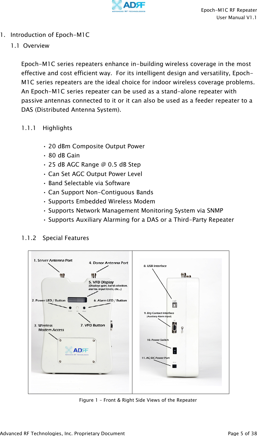    Epoch-M1C RF Repeater  User Manual V1.1  Advanced RF Technologies, Inc. Proprietary Document   Page 5 of 38  1. Introduction of Epoch-M1C  1.1  Overview  Epoch-M1C series repeaters enhance in-building wireless coverage in the most effective and cost efficient way.  For its intelligent design and versatility, Epoch-M1C series repeaters are the ideal choice for indoor wireless coverage problems.  An Epoch-M1C series repeater can be used as a stand-alone repeater with passive antennas connected to it or it can also be used as a feeder repeater to a DAS (Distributed Antenna System).  1.1.1 Highlights  • 20 dBm Composite Output Power • 80 dB Gain • 25 dB AGC Range @ 0.5 dB Step • Can Set AGC Output Power Level  • Band Selectable via Software • Can Support Non-Contiguous Bands • Supports Embedded Wireless Modem • Supports Network Management Monitoring System via SNMP  • Supports Auxiliary Alarming for a DAS or a Third-Party Repeater  1.1.2 Special Features     Figure 1 – Front &amp; Right Side Views of the Repeater 