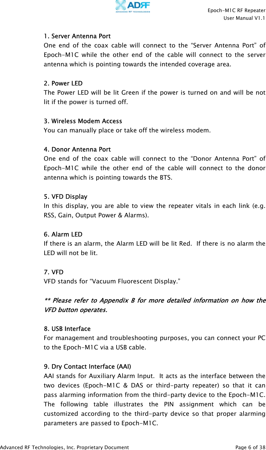   Epoch-M1C RF Repeater  User Manual V1.1  Advanced RF Technologies, Inc. Proprietary Document   Page 6 of 38  1. Server Antenna Port One end of the coax cable will connect to the “Server Antenna Port” of Epoch-M1C while the other end of the cable will connect to the server antenna which is pointing towards the intended coverage area.  2. Power LED  The Power LED will be lit Green if the power is turned on and will be not lit if the power is turned off.    3. Wireless Modem Access You can manually place or take off the wireless modem.   4. Donor Antenna Port One end of the coax cable will connect to the “Donor Antenna Port” of Epoch-M1C while the other end of the cable will connect to the donor antenna which is pointing towards the BTS.  5. VFD Display In this display, you are able to view the repeater vitals in each link (e.g. RSS, Gain, Output Power &amp; Alarms).  6. Alarm LED  If there is an alarm, the Alarm LED will be lit Red.  If there is no alarm the LED will not be lit.  7. VFD VFD stands for “Vacuum Fluorescent Display.”    ** Please refer to Appendix B for more detailed information on how the VFD button operates.  8. USB Interface For management and troubleshooting purposes, you can connect your PC to the Epoch-M1C via a USB cable.  9. Dry Contact Interface (AAI) AAI stands for Auxiliary Alarm Input.  It acts as the interface between the two devices (Epoch-M1C &amp; DAS or third-party repeater) so that it can pass alarming information from the third-party device to the Epoch-M1C.  The following table illustrates the PIN assignment which can be customized according to the third-party device so that proper alarming parameters are passed to Epoch-M1C. 