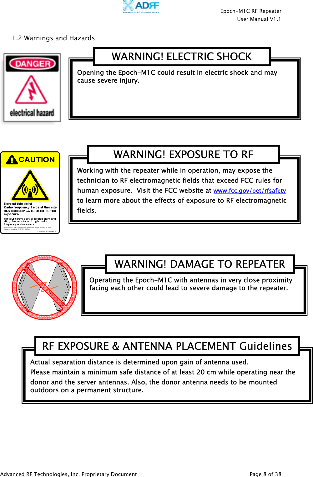    Epoch-M1C RF Repeater  User Manual V1.1  Advanced RF Technologies, Inc. Proprietary Document   Page 8 of 38  1.2 Warnings and Hazards        Actual separation distance is determined upon gain of antenna used. Please maintain a minimum safe distance of at least 20 cm while operating near the donor and the server antennas. Also, the donor antenna needs to be mounted outdoors on a permanent structure. RF EXPOSURE &amp; ANTENNA PLACEMENT GuidelinesOperating the Epoch-M1C with antennas in very close proximity facing each other could lead to severe damage to the repeater.   WARNING! DAMAGE TO REPEATERWorking with the repeater while in operation, may expose the technician to RF electromagnetic fields that exceed FCC rules for human exposure.  Visit the FCC website at www.fcc.gov/oet/rfsafety  to learn more about the effects of exposure to RF electromagnetic fields. WARNING! EXPOSURE TO RF Opening the Epoch-M1C could result in electric shock and may cause severe injury. WARNING! ELECTRIC SHOCK 