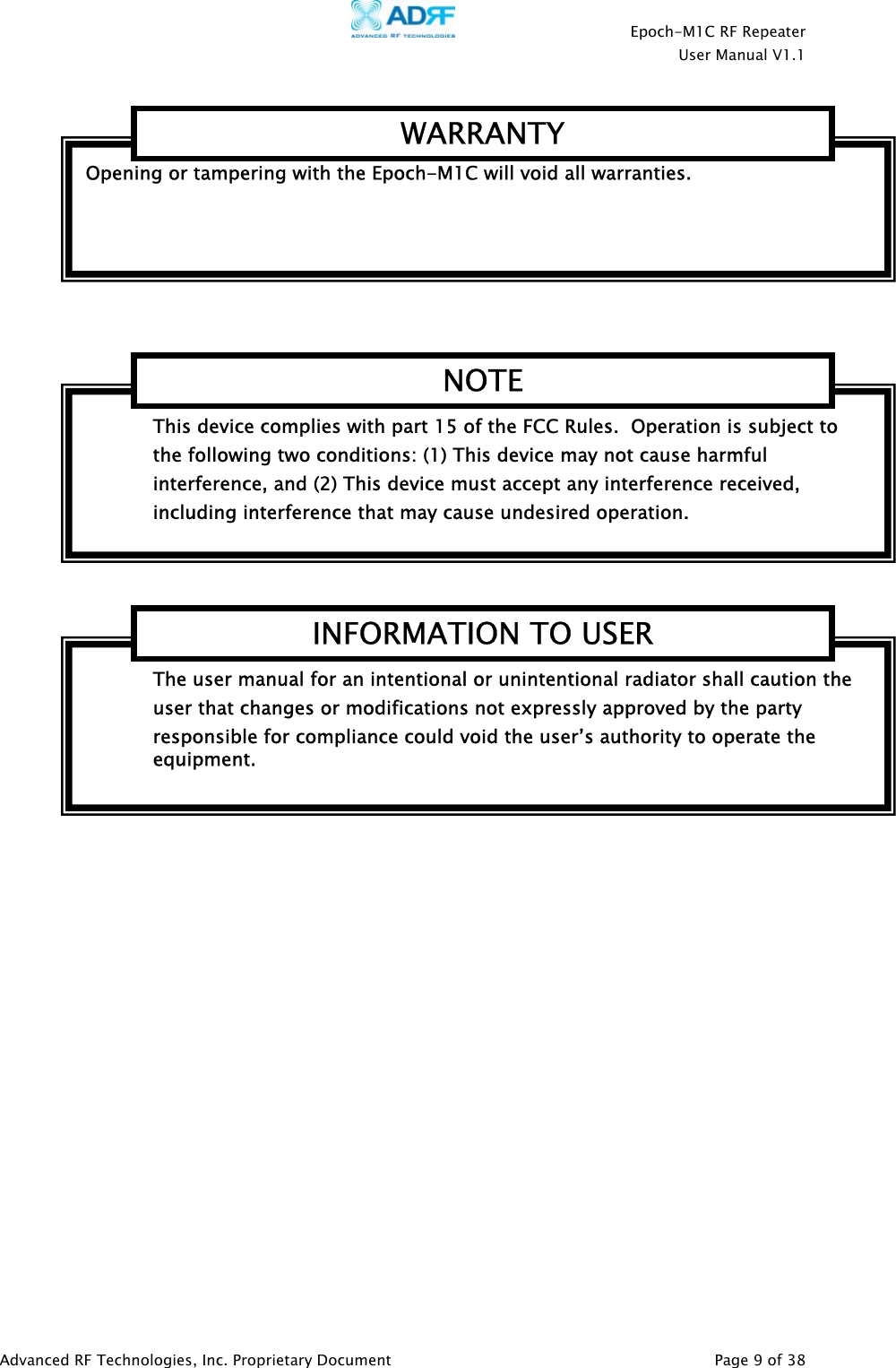    Epoch-M1C RF Repeater  User Manual V1.1  Advanced RF Technologies, Inc. Proprietary Document   Page 9 of 38       The user manual for an intentional or unintentional radiator shall caution the user that changes or modifications not expressly approved by the party responsible for compliance could void the user’s authority to operate the equipment. INFORMATION TO USER This device complies with part 15 of the FCC Rules.  Operation is subject to the following two conditions: (1) This device may not cause harmful interference, and (2) This device must accept any interference received, including interference that may cause undesired operation. NOTEOpening or tampering with the Epoch-M1C will void all warranties. WARRANTY