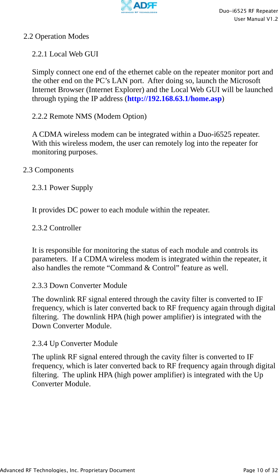    Duo-i6525 RF Repeater  User Manual V1.2  Advanced RF Technologies, Inc. Proprietary Document   Page 10 of 32  2.2 Operation Modes  2.2.1 Local Web GUI  Simply connect one end of the ethernet cable on the repeater monitor port and the other end on the PC’s LAN port.  After doing so, launch the Microsoft Internet Browser (Internet Explorer) and the Local Web GUI will be launched through typing the IP address (http://192.168.63.1/home.asp)  2.2.2 Remote NMS (Modem Option)  A CDMA wireless modem can be integrated within a Duo-i6525 repeater.  With this wireless modem, the user can remotely log into the repeater for monitoring purposes.  2.3 Components  2.3.1 Power Supply  It provides DC power to each module within the repeater.  2.3.2 Controller  It is responsible for monitoring the status of each module and controls its parameters.  If a CDMA wireless modem is integrated within the repeater, it also handles the remote “Command &amp; Control” feature as well.   2.3.3 Down Converter Module The downlink RF signal entered through the cavity filter is converted to IF frequency, which is later converted back to RF frequency again through digital filtering.  The downlink HPA (high power amplifier) is integrated with the Down Converter Module.  2.3.4 Up Converter Module The uplink RF signal entered through the cavity filter is converted to IF frequency, which is later converted back to RF frequency again through digital filtering.  The uplink HPA (high power amplifier) is integrated with the Up Converter Module.  