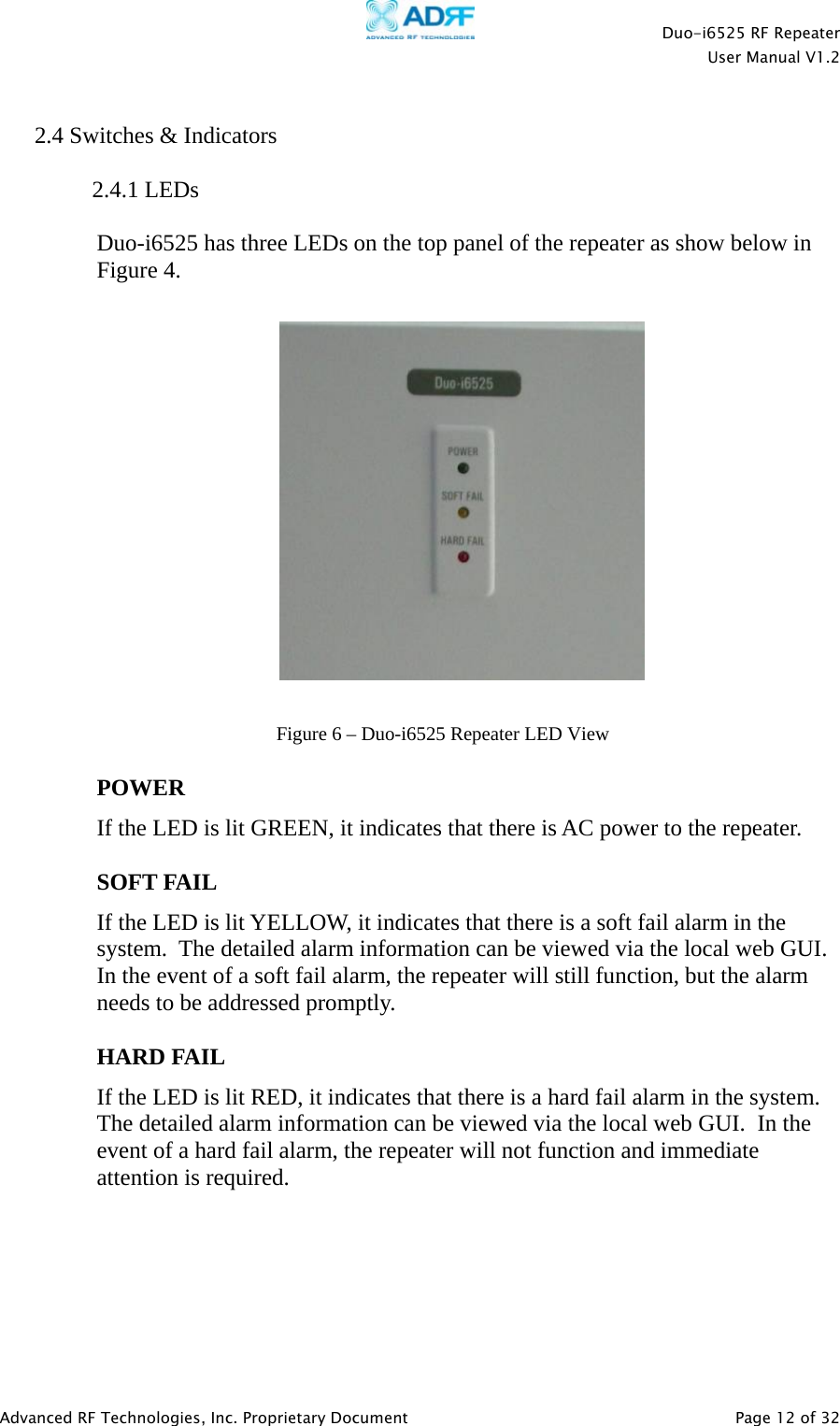    Duo-i6525 RF Repeater  User Manual V1.2  Advanced RF Technologies, Inc. Proprietary Document   Page 12 of 32   2.4 Switches &amp; Indicators  2.4.1 LEDs  Duo-i6525 has three LEDs on the top panel of the repeater as show below in Figure 4.      POWER If the LED is lit GREEN, it indicates that there is AC power to the repeater.   SOFT FAIL If the LED is lit YELLOW, it indicates that there is a soft fail alarm in the system.  The detailed alarm information can be viewed via the local web GUI.  In the event of a soft fail alarm, the repeater will still function, but the alarm needs to be addressed promptly.  HARD FAIL If the LED is lit RED, it indicates that there is a hard fail alarm in the system.  The detailed alarm information can be viewed via the local web GUI.  In the event of a hard fail alarm, the repeater will not function and immediate attention is required.       Figure 6 – Duo-i6525 Repeater LED View 