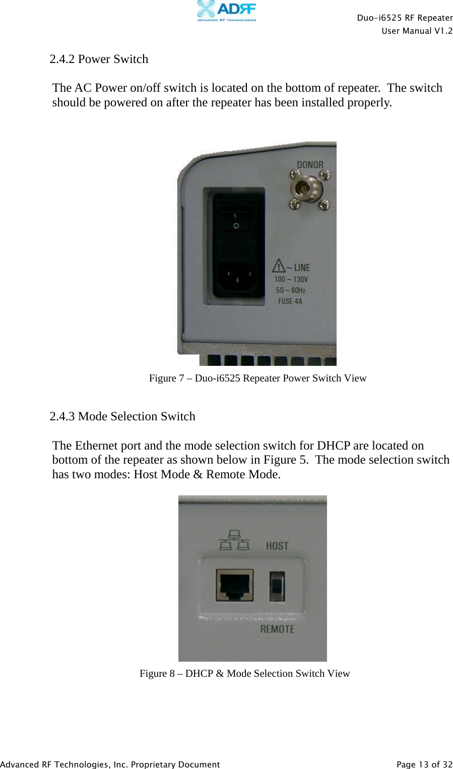    Duo-i6525 RF Repeater  User Manual V1.2  Advanced RF Technologies, Inc. Proprietary Document   Page 13 of 32  2.4.2 Power Switch  The AC Power on/off switch is located on the bottom of repeater.  The switch should be powered on after the repeater has been installed properly.      2.4.3 Mode Selection Switch   The Ethernet port and the mode selection switch for DHCP are located on bottom of the repeater as shown below in Figure 5.  The mode selection switch has two modes: Host Mode &amp; Remote Mode.       Figure 7 – Duo-i6525 Repeater Power Switch View Figure 8 – DHCP &amp; Mode Selection Switch View 
