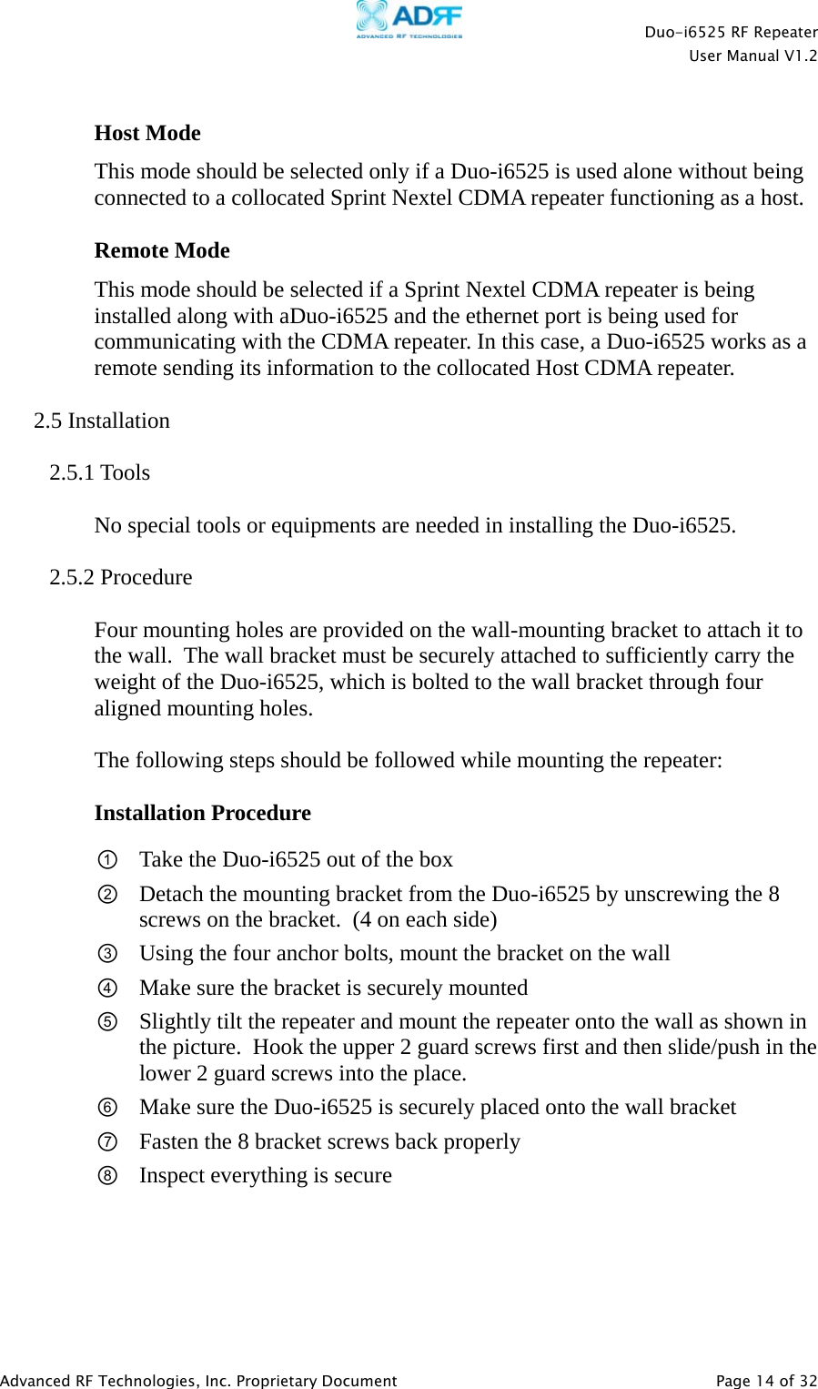    Duo-i6525 RF Repeater  User Manual V1.2  Advanced RF Technologies, Inc. Proprietary Document   Page 14 of 32   Host Mode This mode should be selected only if a Duo-i6525 is used alone without being connected to a collocated Sprint Nextel CDMA repeater functioning as a host.  Remote Mode This mode should be selected if a Sprint Nextel CDMA repeater is being installed along with aDuo-i6525 and the ethernet port is being used for communicating with the CDMA repeater. In this case, a Duo-i6525 works as a remote sending its information to the collocated Host CDMA repeater.  2.5 Installation  2.5.1 Tools  No special tools or equipments are needed in installing the Duo-i6525.  2.5.2 Procedure  Four mounting holes are provided on the wall-mounting bracket to attach it to the wall.  The wall bracket must be securely attached to sufficiently carry the weight of the Duo-i6525, which is bolted to the wall bracket through four aligned mounting holes.   The following steps should be followed while mounting the repeater:  Installation Procedure ① Take the Duo-i6525 out of the box ② Detach the mounting bracket from the Duo-i6525 by unscrewing the 8 screws on the bracket.  (4 on each side) ③ Using the four anchor bolts, mount the bracket on the wall ④ Make sure the bracket is securely mounted ⑤ Slightly tilt the repeater and mount the repeater onto the wall as shown in the picture.  Hook the upper 2 guard screws first and then slide/push in the lower 2 guard screws into the place. ⑥ Make sure the Duo-i6525 is securely placed onto the wall bracket ⑦ Fasten the 8 bracket screws back properly ⑧ Inspect everything is secure  