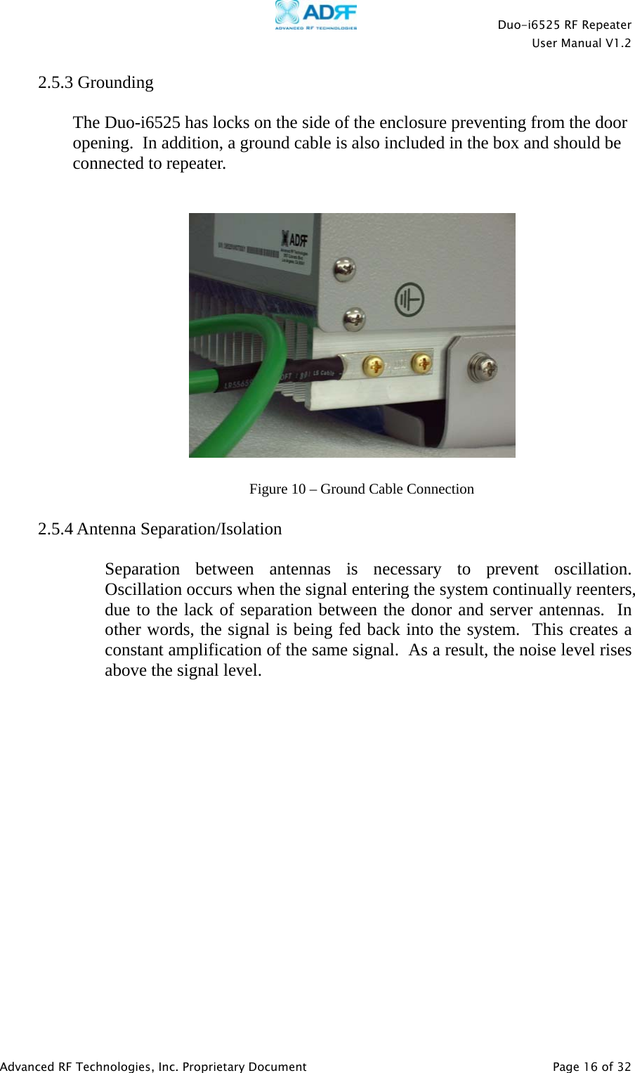    Duo-i6525 RF Repeater  User Manual V1.2  Advanced RF Technologies, Inc. Proprietary Document   Page 16 of 32  2.5.3 Grounding  The Duo-i6525 has locks on the side of the enclosure preventing from the door opening.  In addition, a ground cable is also included in the box and should be connected to repeater.       2.5.4 Antenna Separation/Isolation   Separation between antennas is necessary to prevent oscillation. Oscillation occurs when the signal entering the system continually reenters, due to the lack of separation between the donor and server antennas.  In other words, the signal is being fed back into the system.  This creates a constant amplification of the same signal.  As a result, the noise level rises above the signal level.  Figure 10 – Ground Cable Connection 