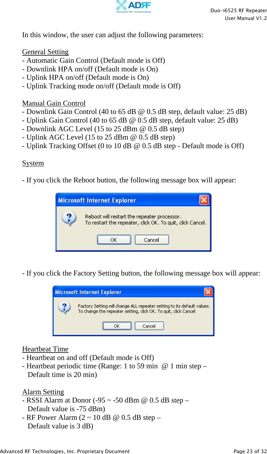    Duo-i6525 RF Repeater  User Manual V1.2  Advanced RF Technologies, Inc. Proprietary Document   Page 23 of 32   In this window, the user can adjust the following parameters:  General Setting - Automatic Gain Control (Default mode is Off) - Downlink HPA on/off (Default mode is On) - Uplink HPA on/off (Default mode is On) - Uplink Tracking mode on/off (Default mode is Off)  Manual Gain Control - Downlink Gain Control (40 to 65 dB @ 0.5 dB step, default value: 25 dB) - Uplink Gain Control (40 to 65 dB @ 0.5 dB step, default value: 25 dB) - Downlink AGC Level (15 to 25 dBm @ 0.5 dB step) - Uplink AGC Level (15 to 25 dBm @ 0.5 dB step) - Uplink Tracking Offset (0 to 10 dB @ 0.5 dB step - Default mode is Off)  System  - If you click the Reboot button, the following message box will appear:     - If you click the Factory Setting button, the following message box will appear:    Heartbeat Time - Heartbeat on and off (Default mode is Off) - Heartbeat periodic time (Range: 1 to 59 min  @ 1 min step –     Default time is 20 min)  Alarm Setting - RSSI Alarm at Donor (-95 ~ -50 dBm @ 0.5 dB step –     Default value is -75 dBm) - RF Power Alarm (2 ~ 10 dB @ 0.5 dB step –     Default value is 3 dB) 