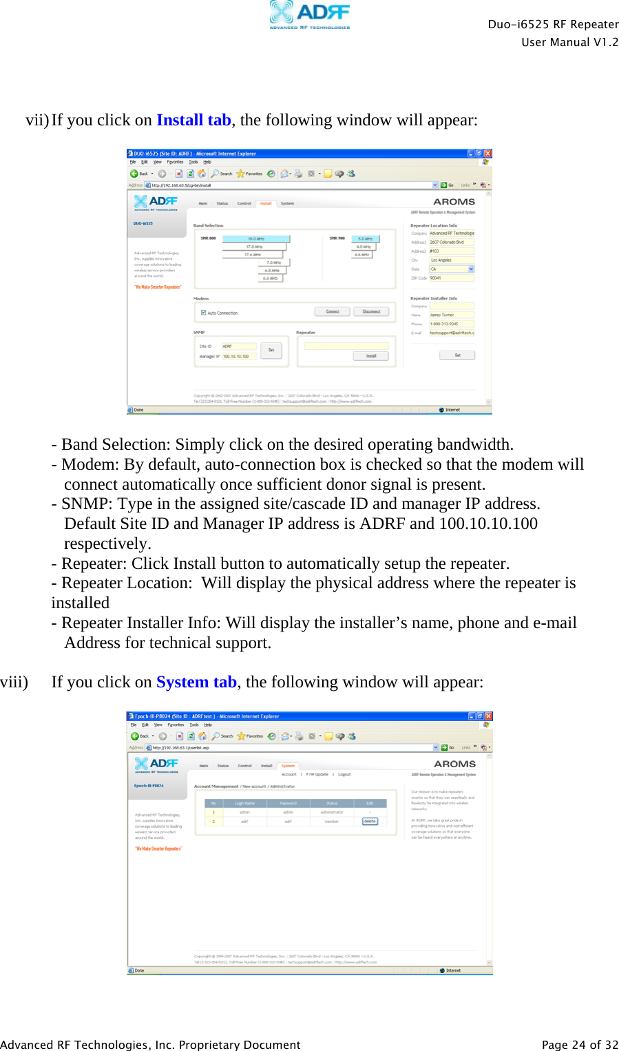    Duo-i6525 RF Repeater  User Manual V1.2  Advanced RF Technologies, Inc. Proprietary Document   Page 24 of 32    vii) If you click on Install tab, the following window will appear:    - Band Selection: Simply click on the desired operating bandwidth. - Modem: By default, auto-connection box is checked so that the modem will          connect automatically once sufficient donor signal is present.   - SNMP: Type in the assigned site/cascade ID and manager IP address.  Default Site ID and Manager IP address is ADRF and 100.10.10.100   respectively. - Repeater: Click Install button to automatically setup the repeater.  - Repeater Location:  Will display the physical address where the repeater is installed - Repeater Installer Info: Will display the installer’s name, phone and e-mail     Address for technical support.  viii)  If you click on System tab, the following window will appear:    