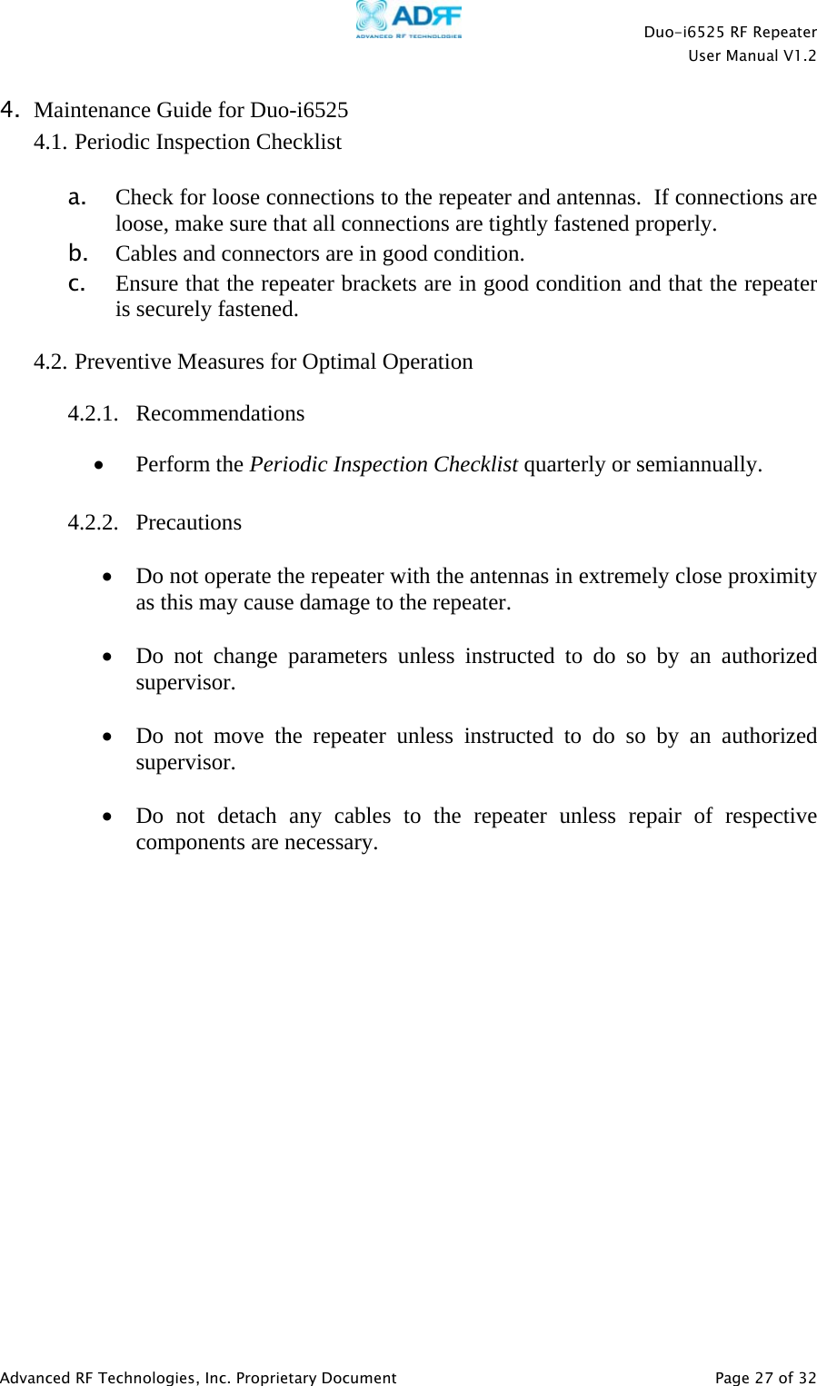    Duo-i6525 RF Repeater  User Manual V1.2  Advanced RF Technologies, Inc. Proprietary Document   Page 27 of 32  4. Maintenance Guide for Duo-i6525 4.1. Periodic Inspection Checklist  a. Check for loose connections to the repeater and antennas.  If connections are loose, make sure that all connections are tightly fastened properly. b. Cables and connectors are in good condition. c. Ensure that the repeater brackets are in good condition and that the repeater is securely fastened.  4.2. Preventive Measures for Optimal Operation  4.2.1. Recommendations • Perform the Periodic Inspection Checklist quarterly or semiannually.  4.2.2. Precautions  • Do not operate the repeater with the antennas in extremely close proximity as this may cause damage to the repeater.  • Do not change parameters unless instructed to do so by an authorized supervisor.  • Do not move the repeater unless instructed to do so by an authorized supervisor.  • Do not detach any cables to the repeater unless repair of respective components are necessary.                