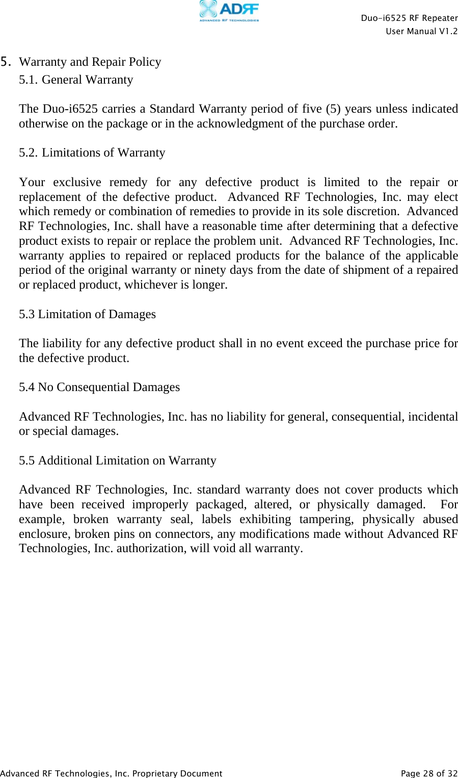    Duo-i6525 RF Repeater  User Manual V1.2  Advanced RF Technologies, Inc. Proprietary Document   Page 28 of 32  5. Warranty and Repair Policy 5.1. General Warranty  The Duo-i6525 carries a Standard Warranty period of five (5) years unless indicated otherwise on the package or in the acknowledgment of the purchase order.  5.2. Limitations of Warranty  Your exclusive remedy for any defective product is limited to the repair or replacement of the defective product.  Advanced RF Technologies, Inc. may elect which remedy or combination of remedies to provide in its sole discretion.  Advanced RF Technologies, Inc. shall have a reasonable time after determining that a defective product exists to repair or replace the problem unit.  Advanced RF Technologies, Inc. warranty applies to repaired or replaced products for the balance of the applicable period of the original warranty or ninety days from the date of shipment of a repaired or replaced product, whichever is longer.   5.3 Limitation of Damages  The liability for any defective product shall in no event exceed the purchase price for the defective product.    5.4 No Consequential Damages  Advanced RF Technologies, Inc. has no liability for general, consequential, incidental or special damages.    5.5 Additional Limitation on Warranty  Advanced RF Technologies, Inc. standard warranty does not cover products which have been received improperly packaged, altered, or physically damaged.  For example, broken warranty seal, labels exhibiting tampering, physically abused enclosure, broken pins on connectors, any modifications made without Advanced RF Technologies, Inc. authorization, will void all warranty.               