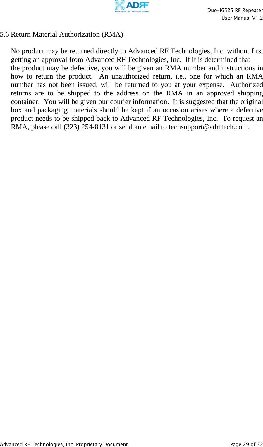    Duo-i6525 RF Repeater  User Manual V1.2  Advanced RF Technologies, Inc. Proprietary Document   Page 29 of 32  5.6 Return Material Authorization (RMA)  No product may be returned directly to Advanced RF Technologies, Inc. without first getting an approval from Advanced RF Technologies, Inc.  If it is determined that  the product may be defective, you will be given an RMA number and instructions in how to return the product.  An unauthorized return, i.e., one for which an RMA number has not been issued, will be returned to you at your expense.  Authorized returns are to be shipped to the address on the RMA in an approved shipping container.  You will be given our courier information.  It is suggested that the original box and packaging materials should be kept if an occasion arises where a defective product needs to be shipped back to Advanced RF Technologies, Inc.  To request an RMA, please call (323) 254-8131 or send an email to techsupport@adrftech.com. 